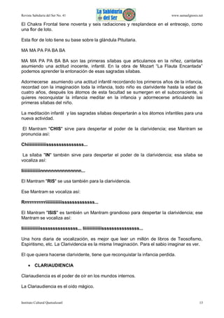 Revista Sabiduría del Ser No. 41

www.samaelgnosis.net

El Chakra Frontal tiene noventa y seis radiaciones y resplandece en el entrecejo, como
una flor de loto.
Esta flor de loto tiene su base sobre la glándula Pituitaria.
MA MA PA PA BA BA
MA MA PA PA BA BA son las primeras sílabas que articulamos en la niñez, cantarlas
asumiendo una actitud inocente, infantil. En la obra de Mozart “La Flauta Encantada”
podemos aprender la entonación de esas sagradas sílabas.
Adormecerse asumiendo una actitud infantil recordando los primeros años de la infancia,
recordad con la imaginación toda la infancia, todo niño es clarividente hasta la edad de
cuatro años, después los átomos de esta facultad se sumergen en el subconsciente, si
quieres reconquistar la infancia meditar en la infancia y adormecerse articulando las
primeras sílabas del niño.
La meditación infantil y las sagradas sílabas despertarán a los átomos infantiles para una
nueva actividad.
El Mantram "CHIS" sirve para despertar el poder de la clarividencia; ese Mantram se
pronuncia así:
Chiiiiiiiiiiiiiiisssssssssssssss...
La sílaba "IN" también sirve para despertar el poder de la clarividencia; esa sílaba se
vocaliza así:
Iiiiiiiiiiiiiiinnnnnnnnnnnnnnn...
El Mantram "RIS" se usa también para la clarividencia.
Ese Mantram se vocaliza así:
Rrrrrrrrrrrrriiiiiiiiiiiiisssssssssssss...
El Mantram "ISIS" es también un Mantram grandioso para despertar la clarividencia; ese
Mantram se vocaliza así:
Iiiiiiiiiiiiiiisssssssssssssss... Iiiiiiiiiiiiiiisssssssssssssss...
Una hora diaria de vocalización, es mejor que leer un millón de libros de Teosofismo,
Espiritismo, etc. La Clarividencia es la misma Imaginación. Para el sabio imaginar es ver.
El que quiera hacerse clarividente, tiene que reconquistar la infancia perdida.
 CLARIAUDIENCIA
Clariaudiencia es el poder de oír en los mundos internos.
La Clariaudiencia es el oído mágico.

Instituto Cultural Quetzalcoatl

13

 