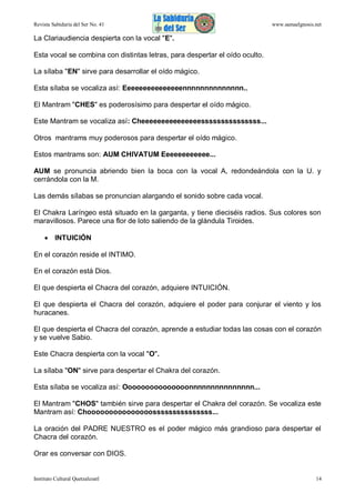 Revista Sabiduría del Ser No. 41

www.samaelgnosis.net

La Clariaudiencia despierta con la vocal "E".
Esta vocal se combina con distintas letras, para despertar el oído oculto.
La sílaba "EN" sirve para desarrollar el oído mágico.
Esta sílaba se vocaliza así: Eeeeeeeeeeeeeeennnnnnnnnnnnnn..
El Mantram "CHES" es poderosísimo para despertar el oído mágico.
Este Mantram se vocaliza así: Cheeeeeeeeeeeeeeesssssssssssssss...
Otros mantrams muy poderosos para despertar el oído mágico.
Estos mantrams son: AUM CHIVATUM Eeeeeeeeeeee...
AUM se pronuncia abriendo bien la boca con la vocal A, redondeándola con la U. y
cerrándola con la M.
Las demás sílabas se pronuncian alargando el sonido sobre cada vocal.
El Chakra Laríngeo está situado en la garganta, y tiene dieciséis radios. Sus colores son
maravillosos. Parece una flor de loto saliendo de la glándula Tiroides.
 INTUICIÓN
En el corazón reside el INTIMO.
En el corazón está Dios.
El que despierta el Chacra del corazón, adquiere INTUICIÓN.
El que despierta el Chacra del corazón, adquiere el poder para conjurar el viento y los
huracanes.
El que despierta el Chacra del corazón, aprende a estudiar todas las cosas con el corazón
y se vuelve Sabio.
Este Chacra despierta con la vocal "O".
La sílaba "ON" sirve para despertar el Chakra del corazón.
Esta sílaba se vocaliza así: Ooooooooooooooonnnnnnnnnnnnnnn...
El Mantram "CHOS" también sirve para despertar el Chakra del corazón. Se vocaliza este
Mantram así: Chooooooooooooooosssssssssssssss...
La oración del PADRE NUESTRO es el poder mágico más grandioso para despertar el
Chacra del corazón.
Orar es conversar con DIOS.

Instituto Cultural Quetzalcoatl

14

 