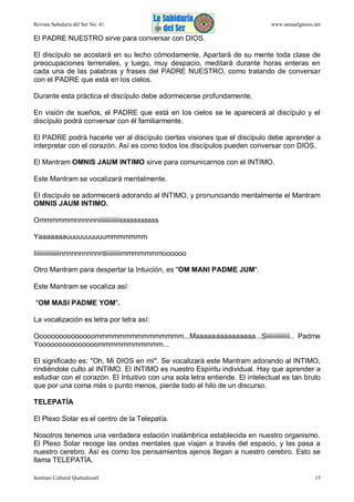 Revista Sabiduría del Ser No. 41

www.samaelgnosis.net

El PADRE NUESTRO sirve para conversar con DIOS.
El discípulo se acostará en su lecho cómodamente. Apartará de su mente toda clase de
preocupaciones terrenales, y luego, muy despacio, meditará durante horas enteras en
cada una de las palabras y frases del PADRE NUESTRO, como tratando de conversar
con el PADRE que está en los cielos.
Durante esta práctica el discípulo debe adormecerse profundamente.
En visión de sueños, el PADRE que está en los cielos se le aparecerá al discípulo y el
discípulo podrá conversar con él familiarmente.
El PADRE podrá hacerle ver al discípulo ciertas visiones que el discípulo debe aprender a
interpretar con el corazón. Así es como todos los discípulos pueden conversar con DIOS.
El Mantram OMNIS JAUM INTIMO sirve para comunicarnos con el INTIMO.
Este Mantram se vocalizará mentalmente.
El discípulo se adormecerá adorando al INTIMO, y pronunciando mentalmente el Mantram
OMNIS JAUM INTIMO.
Ommmmmmnnnnnniiiiiiiiiiiiisssssssssss
Yaaaaaaauuuuuuuuuummmmmmm
Iiiiiiiiiiiiiiiinnnnnnnnnnntiiiiiiiiiimmmmmmmoooooo
Otro Mantram para despertar la Intuición, es "OM MANI PADME JUM".
Este Mantram se vocaliza así:
"OM MASI PADME YOM".
La vocalización es letra por letra así:
Ooooooooooooooommmmmmmmmmmmmmm...Maaaaaaaaaaaaaaa...Siiiiiiiiiiiiiii.. Padme
Yooooooooooooooommmmmmmmmmm...
El significado es: "Oh, Mi DIOS en mí". Se vocalizará este Mantram adorando al INTIMO,
rindiéndole culto al INTIMO. El INTIMO es nuestro Espíritu individual. Hay que aprender a
estudiar con el corazón. El Intuitivo con una sola letra entiende. El intelectual es tan bruto
que por una coma más o punto menos, pierde todo el hilo de un discurso.
TELEPATÍA
El Plexo Solar es el centro de la Telepatía.
Nosotros tenemos una verdadera estación inalámbrica establecida en nuestro organismo.
El Plexo Solar recoge las ondas mentales que viajan a través del espacio, y las pasa a
nuestro cerebro. Así es como los pensamientos ajenos llegan a nuestro cerebro. Esto se
llama TELEPATÍA.
Instituto Cultural Quetzalcoatl

15

 