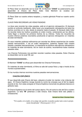 Revista Sabiduría del Ser No. 41

www.samaelgnosis.net

El Plexo Solar se desarrolla con la vocal "U". El Mantram "CHUS" es poderosísimo para
desarrollar el Chacra del Plexo Solar. Este Mantram se vocaliza así:
Chuuuuuuuuuuuuuuusssssssssssssss...
El Plexo Solar es nuestra antena receptora, y nuestra glándula Pineal es nuestro centro
emisor.
CLAVE PARA RECORDAR LAS VIDAS PASADAS
La clave para recordar las vidas pasadas, está en el ejercicio retrospectivo. El discípulo
sumido en profunda meditación, debe hacer una recapitulación retrospectiva de todos los
hechos ocurridos en la vida, desde el presente hasta el pasado. El discípulo debe tratar
de recordar todos los hechos sucedidos en orden inverso, comenzando por los últimos,
hasta llegar a recordar los primeros hechos de su infancia. Todos los recuerdos de
nuestra infancia podemos recordarlos practicando el ejercicio retrospectivo en instantes
de estar dormitando.
En esos instantes podemos esforzarnos por recordar las últimas experiencias de nuestra
pasada reencarnación. Y así en orden retrospectivo, podemos repasar toda nuestra
pasada y pasadas reencarnaciones. Lo importante es practicar este ejercicio retrospectivo
en instantes de estar dormitando. Así en visión de sueños, recordaremos todas nuestras
pasadas vidas.
Los Chacras Pulmonares nos permiten recordar nuestras vidas pasadas. Estos Chacras
se desarrollan con la vocal "A", así:
Aaaaaaaaaaaaaaaaaaaa...
El Mantram "CHAS" es eficaz para desarrollar los Chacras Pulmonares.
En instantes de estar dormitando, el Alma se sale del cuerpo físico y viaja a través de los
mundos suprasensibles.
En los mundos internos revivimos nuestras pasadas reencarnaciones.
CHACRA ESPLÉNICO
El que desarrolle este Chacra del bazo, adquiere el poder de mandar a las criaturas del
agua. El Chacra Esplénico recoge durante la noche las energías que el Sol ha dejado
durante el día. Con estas energías el Chacra Esplénico transmuta los glóbulos blancos en
glóbulos rojos.
El Chacra Esplénico es el centro del cuerpo eterico. Por ahí entra la vida del Sol a nuestro
organismo. La letra "M" pertenece a este Chacra. Este Chacra tiene seis pétalos u
ondulaciones.
Samael Aun Weor. Diversas Obras.

“Ni tu padre, ni tu madre, ni tu amigo más querido, te pueden ayudar tanto como tu propia
mente disciplinada.” Dhammapada 3:10-11

Instituto Cultural Quetzalcoatl

16

 