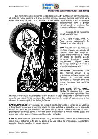 Revista Sabiduría del Ser No. 41

www.samaelgnosis.net

Mantrams para transmutar (casados)
Los matrimonios que siguen la senda de la castidad y purificación, son triunfadores,
el éxito los rodea, la dicha y el amor puro les permiten conocer factores superiores para
saber vivir entre el dolor y la miseria que les rodea, esos encantos son totalmente
desconocidos para la pareja
normal común y corriente, los
profanos del templo interno.
Algunos de los mantrams
para transmutar son:
I A O I. Ignis (Fuego, alma). A.
Aqua (agua substancia). O.
Origo (causa, aire, origen).
JAO RI Es la clave secreta que
confiere el poder de mandar al
Quetzal. Esta ave milagrosa,
puede transformarnos el rostro
en casos de peligro, puede
hacernos
invisibles,
puede
despertarnos cualquier chakra
del cuerpo astral, puede curar a
un enfermo distante, etc.
PROWEOA Mentalmente. Con
este Mantram atraerá a su
imaginación la Divina imagen del
Quetzal. El discípulo debe
aprenderla a manejar, con ella
puede despertar sus poderes
internos.
INRI, ENRE, ONRO, UNRU,
ANRA El Mantram Inri y sus
cuatro derivados aplicables a los
chacras, se vocalizan dividiéndolos en dos sílabas, y luego alargando el sonido de cada
una de sus cuatro letras mágicas. Con estos Mantram llevamos el fuego sexual a los
chacras durante las prácticas de Magia Sexual
KANDIL BANDIL R Se vocalizarán en forma de canto, alargando el sonido de las vocales
y levantando la voz en la primera sílaba de cada palabra y bajándola en la segunda
sílaba. La letra "R" se pronuncia en forma alta y aguda, como la voz de un niño,
prolongando el sonido como si fuese el sonido de un motor o molino cuando queda sin
grano que moler, que produce un sonido agudo y delgado.
KRIM En este Mantram debe emplearse una gran imaginación, la cual obra directamente
sobre Eros, actuando éste por su parte a su vez sobre la imaginación, insuflándole
energía y transformándola en fuerza mágica.

Instituto Cultural Quetzalcoatl

17

 