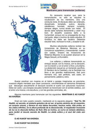 Revista Sabiduría del Ser No. 41

www.samaelgnosis.net

Mantrams para transmutar (solteros)
Es necesario recalcar que, para la
transmutación, no sólo se requiere la
vocalización de los mantrams, sino una
conducta recta, El discípulo debe ser ordenado,
disciplinado,
templado,
pulcro,
decente,
caballeroso, honrado, siempre cumplido,
siempre alegre, nunca airado con nadie. El
devoto debe bañarse diariamente y vestir muy
bien. El desaliño ocasiona daño a la
humanidad, porque con su propaganda de muy
mal gusto, aleja a muchos de estos estudios. El
Gnóstico no debe ser fanático. Debemos
estudiar todo, rechazar lo inútil, y aceptar lo útil.
Muchos estudiantes solteros reciben las
Iniciaciones de Misterios Menores en su
Conciencia superlativa y trascendental, cuando
son castos. Empero las Iniciaciones de
Misterios Mayores no se pueden alcanzar sin la
Magia Sexual y el Kundalini.
Los solteros y solteras transmutarán su
energía sexual, con la música, con la devoción,
con la oración y con el amor a Dios y al prójimo.
La abstención sexual es un tremendo sacrificio.
El Sendero de la Castidad y de la Santidad nos
lleva a las grandes realizaciones. Sed puro
hermano mío, sed perfecto, sed casto, en
pensamiento, palabra y obra.
Querer practicar con mujeres en el Astral o parejas imaginarias es gravísima,
ocasiona efigies mentales que crean conciencia, convirtiéndose en demonios tentadores
que descargan sexualmente al discípulo durante el sueño con poluciones nocturnas.
Debe ser casto. Las energías sexuales también se transmutan con el sentido estético, con
el amor a la música, a la escultura, y con las grandes caminatas, etc.
Algunos mantrams para transmutar son los siguientes: MANTRAM O AO KAKOF
NA KHONSA
Orad con todo vuestro corazón, meditando en la siguiente plegaria: “Sed Tú, Oh
Hadith, mi secreto, el misterio gnóstico de mi ser, el punto céntrico de mi conexión,
mi corazón mismo, y florece en mis labios fecundos, hechos verbo. Allá arriba, en
los cielos infinitos, en la altura profunda de lo desconocido, el resplandor incesante
de luz es la desnuda belleza de Nuit; Ella se inclina, se curva en éxtasis deleitoso,
para recibir el ósculo secreto de Hadith. La alada esfera y el azul del cielo son
míos”.
O AO KAKOF NA KHONSA
O-AO KAKOF NA KHONSA
Instituto Cultural Quetzalcoatl

19

 