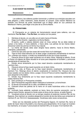 Revista Sabiduría del Ser No. 41

www.samaelgnosis.net

O-AO KAKOF NA KHONSA
Oooooooooo
aaaaaaaaaaaoooooooooo
naaaaaaakoooooonshaaaaaaaa

kaaaaaaaaaakof

Los solteros y las solteras pueden transmutar y sublimar sus energías sexuales con
esta plegaria y estos mantrams, hasta llevarlos al corazón. Esta oración Mántrica es
también una fórmula de poder Sacerdotal que el Mago utiliza en sus prácticas de
Meditación Interna, para llegar a los pies de su Divina Madre.
EL PRANAYAMA
El Pranayama es un sistema de transmutación sexual para solteros, con sus
mantrams Ton Sa Ham – Ton Ra Ham, se realiza con los pasos:
1. Siéntese el devoto, en una silla con el rostro hacia el Oriente.
2. Haga mucha Oración, rogándole a la Divina Madre.
3. El pecho, cuello y cabeza deberán estar en línea vertical. No se debe doblar el
cuerpo a los lados, ni hacia adelante, o hacia atrás. Las palmas de las manos deben
descansar sobre las piernas en forma muy natural.
4. La mente del devoto debe estar dirigida hacia adentro, hacia la Divina Madre,
amándola y adorándola.
5. Cierre los ojos para que las cosas del mundo físico no lo distraigan.
6. Tape la fosa nasal derecha con el dedo pulgar vocalizando mentalmente el mantram
Ton, a tiempo que respira, o inhala muy lentamente él aire por la fosa izquierda.
7. Clausure ahora la fosa nasal Izquierda con el dedo índice. Retenga el aliento. Envié
el Prana a la Iglesia de Efeso situada en el coxis para despertar el Kundalini, y pronuncie
mentalmente el mantram Sa...
8. Exhale ahora lentamente por la fosa nasal derecha vocalizando mentalmente el
mantram Han...
9. Clausure ahora la fosa nasal izquierda con el dedo índice.
10. Inhale la vida, el Prana, por la fosa nasal derecha vocalizando mentalmente el
mantram Ton. Retenga ahora el aliento vocalizando el mantram Ra. Clausure las dos
fosas nasales con los dedos índice y pulgar. Envíe el Prana al centro magnético del coxis
para despertar el Kundalini.
11. Exhale muy lentamente por la fosa nasal izquierda vocalizando mentalmente la
sílaba mántrica Han.
12. Esto constituye un Pranayama completo.
13. Seis Pranayamas seguidos deben realizarse al amanecer y al anochecer.
14. El devoto se levantará de su silla y arrodillará en tierra.
15. Colocará ahora las palmas de la mano en el suelo tocándose entre sí los dedos
pulgares.
16. Inclinado hacia adelante, postrado en tierra, lleno de suprema veneración, con la
cabeza hacia Oriente, apoyará su frente sobre el dorso de las manos, al estilo Egipcio.
17. Vocalizará ahora el devoto con su laringe creadora el poderoso mantram Ra, de los
Egipcios. Ese mantram se vocaliza alargando el sonido de las dos letras que componen el
mantram R. así: Rrrrrrrrrrr Aaaaaaaaaaaa. Vocalícese siete veces consecutivas.
Estos son los diecisiete puntos del Pranayama Egipcio. El mantram Ra, tiene el
poder de hacer vibrar el Kundalini y los chacras para despertarlos. En la mujer se invierten
los mantrams, en el paso 7 pronunciará el mantram RA y en el paso 10 el mantram SA.

Instituto Cultural Quetzalcoatl

20

 