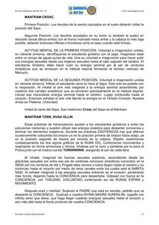 Revista Sabiduría del Ser No. 41

www.samaelgnosis.net

MANTRAM CROAC
Primera Posición. Los devotos de la senda colocados en el suelo deberán imitar la
posición del Sapo.
Segunda Posición. Los devotos acostados en su lecho (o también el suelo) en
decúbito dorsal (Boca-arriba) con el tronco inclinado hacia arriba y la cabeza lo más baja
posible, deberán entonces inflarse o hincharse como el sapo cuando está furioso.
ACTITUD MENTAL DE LA PRIMERA POSICIÓN. Voluntad e Imaginación unidas,
en vibrante armonía, identifíquense el estudiante gnóstico con el sapo. Imagínese estar
entre un arroyo de aguas puras de vida. Una su voluntad e imaginación para hacer subir
sus energías sexuales desde sus órganos sexuales hasta el cáliz sagrado del cerebro. El
estudiante Gnóstico debe hacer subir su energía seminal por el par de cordones
simpáticos que se enroscan en la médula espinal formando el famoso caduceo de
Mercurio.
ACTITUD MENTAL DE LA SEGUNDA POSICIÓN. Voluntad e imaginación unidas
en vibrante armonía. Ínflese el estudiante como lo hace el Sapo. Esto solo es posible con
la respiración. Al inhalar el aire vital imaginad a la energía seminal ascendiendo por
vuestros dos canales simpáticos que se enroscan graciosamente en la médula espinal.
Llevad esa maravillosa energía seminal hasta el cerebro. Luego conducidla hasta el
corazón. Entonces exhalad el aire vital fijando la energía en el Templo-Corazón. Nuestra
divisa es Thelema. (Voluntad)
Imitad el canto del Sapo. Ese misterioso Croac del Sapo es el Mantram.
MANTRAM TORN, RUNA OLLIN
Estas prácticas de transmutación ayudan a los estudiantes gnósticos a evitar las
poluciones nocturnas y pueden utilizar esa energía creadora para despertar conciencia y
eliminar los elementos subjetivos. Durante las prácticas ESOTÉRICAS hay qué alternar
sucesivamente colocando los brazos ya en la posición primera de brazos hacia abajo, ya
en la posición segunda de brazos por encima de la cabeza. (Repito: examínense
cuidadosamente los dos signos gráficos de la RUNA OS). Combínense movimientos y
respiración en forma armoniosa y rítmica. Inhálese por la nariz y exhálese por la boca el
Prana junto con el místico sonido TORNNNNNN, alargando el son de cada letra.
Al inhalar, imaginad las fuerzas sexuales subiendo, ascendiendo desde las
glándulas sexuales por entre ese par de cordones nerviosos simpáticos conocidos en la
INDIA con los nombres de Idá y Pingalá tales nervios o tubos llegan hasta el cerebro y se
continúan hasta el corazón por medio de otros canales entre los cuales está el AMRITA
NADI. Al exhalar imaginad a las energías sexuales entrando en el corazón, penetrando
más hondo, llegando hasta la CONCIENCIA para despertarla. Golpead con fuerza en la
CONCIENCIA, con THELEMA, (VOLUNTAD) combinando así las RUNAS ESPINA y
MOVIMIENTO.
Después orad y meditad. Suplicad al PADRE que está en secreto, pedidle que os
despierte la CONCIENCIA. Suplicad a vuestra DIVINA MADRE KUNDALINI, rogadle con
infinito amor que eleve, que haga llegar vuestras energías sexuales hasta el corazón y
aún más allá hasta el fondo profundo de vuestra CONCIENCIA.

Instituto Cultural Quetzalcoatl

21

 