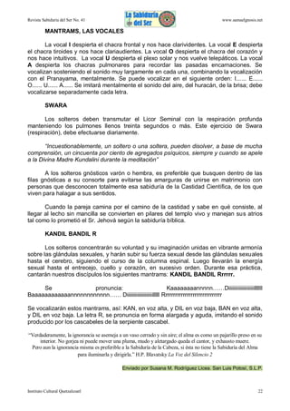 Revista Sabiduría del Ser No. 41

www.samaelgnosis.net

MANTRAMS, LAS VOCALES
La vocal I despierta el chacra frontal y nos hace clarividentes. La vocal E despierta
el chacra tiroides y nos hace clariaudientes. La vocal O despierta el chacra del corazón y
nos hace intuitivos. La vocal U despierta el plexo solar y nos vuelve telepáticos. La vocal
A despierta los chacras pulmonares para recordar las pasadas encarnaciones. Se
vocalizan sosteniendo el sonido muy largamente en cada una, combinando la vocalización
con el Pranayama, mentalmente. Se puede vocalizar en el siguiente orden: I...... E......
O...... U...... A...... Se imitará mentalmente el sonido del aire, del huracán, de la brisa; debe
vocalizarse separadamente cada letra.
SWARA
Los solteros deben transmutar el Licor Seminal con la respiración profunda
manteniendo los pulmones llenos treinta segundos o más. Este ejercicio de Swara
(respiración), debe efectuarse diariamente.
“Incuestionablemente, un soltero o una soltera, pueden disolver, a base de mucha
comprensión, un cincuenta por ciento de agregados psíquicos, siempre y cuando se apele
a la Divina Madre Kundalini durante la meditación”
A los solteros gnósticos varón o hembra, es preferible que busquen dentro de las
filas gnósticas a su consorte para evitarse las amarguras de unirse en matrimonio con
personas que desconocen totalmente esa sabiduría de la Castidad Científica, de los que
viven para halagar a sus sentidos.
Cuando la pareja camina por el camino de la castidad y sabe en qué consiste, al
llegar al lecho sin mancilla se convierten en pilares del templo vivo y manejan sus atrios
tal como lo prometió el Sr. Jehová según la sabiduría bíblica.
KANDIL BANDIL R
Los solteros concentrarán su voluntad y su imaginación unidas en vibrante armonía
sobre las glándulas sexuales, y harán subir su fuerza sexual desde las glándulas sexuales
hasta el cerebro, siguiendo el curso de la columna espinal. Luego llevarán la energía
sexual hasta el entrecejo, cuello y corazón, en sucesivo orden. Durante esa práctica,
cantarán nuestros discípulos los siguientes mantrams: KANDIL BANDIL Rrrrrr.
Se
pronuncia:
Kaaaaaaaannnnn……Diiiiiiiiiiiiiiiiiiiillllll
Baaaaaaaaaaaannnnnnnnnnnn…… Diiiiiiiiiiiiiiiiiiiilllll Rrrrrrrrrrrrrrrrrrrrrrrrrrrrrr
Se vocalizarán estos mantrams, así: KAN, en voz alta, y DIL en voz baja, BAN en voz alta,
y DIL en voz baja. La letra R, se pronuncia en forma alargada y aguda, imitando el sonido
producido por los cascabeles de la serpiente cascabel.
“Verdaderamente, la ignorancia se asemeja a un vaso cerrado y sin aire; el alma es como un pajarillo preso en su
interior. No gorjea ni puede mover una pluma, mudo y aletargado queda el cantor, y exhausto muere.
Pero aun la ignorancia misma es preferible a la Sabiduría de la Cabeza, si ésta no tiene la Sabiduría del Alma
para iluminarla y dirigirla.” H.P. Blavatsky La Voz del Silencio 2
Enviado por Susana M. Rodríguez Licea. San Luis Potosí, S.L.P.

Instituto Cultural Quetzalcoatl

22

 