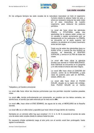 Revista Sabiduría del Ser No. 41

www.samaelgnosis.net

Las siete vocales
En los antiguos tiempos las siete vocales de la naturaleza resonaban en todo el organismo
humano desde la cabeza hasta los pies, y
ahora es necesario restaurar las siete notas
en el arpa maravillosa de nuestro
organismo, para restaurar los poderes
perdidos.
La vocal «I» hace vibrar las glándulas
PINEAL y PITUITARIA; estas dos
glandulitas de la cabeza están unidas por
un canalillo o capilar sumamente sutil, ya
desaparecido en los cadáveres. La PINEAL
se encuentra en la parte superior del
cerebro y la pituitaria en el plexo cavernario
entre las dos cejas.
Cada una de estas dos glandulitas tiene su
AURA VITAL y cuando las dos AURAS se
mezclan, se desarrolla el SENTIDO
ESPACIAL y vemos el ULTRA de todas las
cosas.
La vocal «E» hace vibrar la glándula
tiroides que secreta el YODO BIOLÓGICO.
Esta Glándula se encuentra en la garganta
y en ella reside el chacra del oído mágico.
La vocal «O» hace vibrar el CHACRA del
corazón, centro de la INTUICIÓN, y toda
clase de poderes para salir en ASTRAL,
estado JINAS, etc.
La vocal «U» hace vibrar el PLEXO
SOLAR, situado en la región del ombligo.
Este PLEXO SOLAR es el Centro
Telepático y el Cerebro emocional.
La vocal «A» hace vibrar las chacras pulmonares que nos permiten recordar nuestras pasadas
vidas.
La vocal «M», tenida profundamente por consonante, se vocaliza con los labios cerrados, sin
abrirla boca, el sonido que sale entonces por la nariz es la «M».
La vocal «M», hace vibrar el ENS SEMINIS, las aguas de la vida, el MERCURIO de la filosofía
secreta.
La vocal «S» es un silbo dulce y apacible que hace vibrar el fuego dentro de nosotros.
Sentados en un cómodo sillón hay que vocalizar I. E. 0. U. A. M. S.-Llevando el sonido de cada
una de estas siete vocales desde la cabeza hasta los pies.
Es necesario inhalar exhalando luego el aire junto con el sonido vocal bien prolongado, hasta
agotar la exhalación.
Instituto Cultural Quetzalcoatl

23

 