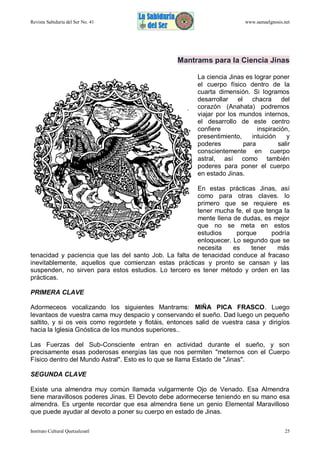 Revista Sabiduría del Ser No. 41

www.samaelgnosis.net

Mantrams para la Ciencia Jinas
La ciencia Jinas es lograr poner
el cuerpo físico dentro de la
cuarta dimensión. Si logramos
desarrollar el chacra del
corazón (Anahata) podremos
viajar por los mundos internos,
el desarrollo de este centro
confiere
inspiración,
presentimiento,
intuición
y
poderes
para
salir
conscientemente en cuerpo
astral, así como también
poderes para poner el cuerpo
en estado Jinas.
En estas prácticas Jinas, así
como para otras claves. lo
primero que se requiere es
tener mucha fe, el que tenga la
mente llena de dudas, es mejor
que no se meta en estos
estudios
porque
podría
enloquecer. Lo segundo que se
necesita
es
tener
más
tenacidad y paciencia que las del santo Job. La falta de tenacidad conduce al fracaso
inevitablemente, aquellos que comienzan estas prácticas y pronto se cansan y las
suspenden, no sirven para estos estudios. Lo tercero es tener método y orden en las
prácticas.
PRIMERA CLAVE
Adormeceos vocalizando los siguientes Mantrams: MIÑA PICA FRASCO. Luego
levantaos de vuestra cama muy despacio y conservando el sueño. Dad luego un pequeño
saltito, y si os veis como regordete y flotáis, entonces salid de vuestra casa y dirigíos
hacia la Iglesia Gnóstica de los mundos superiores..
Las Fuerzas del Sub-Consciente entran en actividad durante el sueño, y son
precisamente esas poderosas energías las que nos permiten "meternos con el Cuerpo
Físico dentro del Mundo Astral". Esto es lo que se llama Estado de "Jinas".
SEGUNDA CLAVE
Existe una almendra muy común llamada vulgarmente Ojo de Venado. Esa Almendra
tiene maravillosos poderes Jinas. El Devoto debe adormecerse teniendo en su mano esa
almendra. Es urgente recordar que esa almendra tiene un genio Elemental Maravilloso
que puede ayudar al devoto a poner su cuerpo en estado de Jinas.
Instituto Cultural Quetzalcoatl

25

 