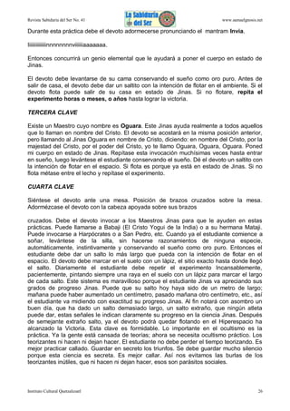 Revista Sabiduría del Ser No. 41

www.samaelgnosis.net

Durante esta práctica debe el devoto adormecerse pronunciando el mantram Invia.
Iiiiiiiiiiiiiinnnnnnnnviiiiiiaaaaaaa.
Entonces concurrirá un genio elemental que le ayudará a poner el cuerpo en estado de
Jinas.
El devoto debe levantarse de su cama conservando el sueño como oro puro. Antes de
salir de casa, el devoto debe dar un saltito con la intención de flotar en el ambiente. Si el
devoto flota puede salir de su casa en estado de Jinas. Si no flotare, repita el
experimento horas o meses, o años hasta lograr la victoria.
TERCERA CLAVE
Existe un Maestro cuyo nombre es Oguara. Este Jinas ayuda realmente a todos aquellos
que lo llaman en nombre del Cristo. El devoto se acostará en la misma posición anterior,
pero llamando al Jinas Oguara en nombre de Cristo, diciendo: en nombre del Cristo, por la
majestad del Cristo, por el poder del Cristo, yo te llamo Oguara, Oguara, Oguara. Poned
mi cuerpo en estado de Jinas. Repítase esta invocación muchísimas veces hasta entrar
en sueño, luego levántese el estudiante conservando el sueño. Dé el devoto un saltito con
la intención de flotar en el espacio. Si flota es porque ya está en estado de Jinas. Si no
flota métase entre el lecho y repítase el experimento.
CUARTA CLAVE
Siéntese el devoto ante una mesa. Posición de brazos cruzados sobre la mesa.
Adormézcase el devoto con la cabeza apoyada sobre sus brazos
cruzados. Debe el devoto invocar a los Maestros Jinas para que le ayuden en estas
prácticas. Puede llamarse a Babaji (El Cristo Yogui de la India) o a su hermana Mataji.
Puede invocarse a Harpócrates o a San Pedro, etc. Cuando ya el estudiante comience a
soñar, levántese de la silla, sin hacerse razonamientos de ninguna especie,
automáticamente, instintivamente y conservando el sueño como oro puro. Entonces el
estudiante debe dar un salto lo más largo que pueda con la intención de flotar en el
espacio. El devoto debe marcar en el suelo con un lápiz, el sitio exacto hasta donde llegó
el salto. Diariamente el estudiante debe repetir el experimento Incansablemente,
pacientemente, pintando siempre una raya en el suelo con un lápiz para marcar el largo
de cada salto. Este sistema es maravilloso porque el estudiante Jinas va apreciando sus
grados de progreso Jinas. Puede que su salto hoy haya sido de un metro de largo;
mañana puede haber aumentado un centímetro, pasado mañana otro centímetro, etc., así
el estudiante va midiendo con exactitud su progreso Jinas. Al fin notará con asombro un
buen día, que ha dado un salto demasiado largo, un salto extraño, que ningún atleta
puede dar, estas señales le indican claramente su progreso en la ciencia Jinas. Después
de semejante extraño salto, ya el devoto podrá quedar flotando en el Hiperespacio ha
alcanzado la Victoria. Esta clave es formidable. Lo importante en el ocultismo es la
práctica. Ya la gente está cansada de teorías; ahora se necesita ocultismo práctico. Los
teorizantes ni hacen ni dejan hacer. El estudiante no debe perder el tiempo teorizando. Es
mejor practicar callado. Guardar en secreto los triunfos. Se debe guardar mucho silencio
porque esta ciencia es secreta. Es mejor callar. Así nos evitamos las burlas de los
teorizantes inútiles, que ni hacen ni dejan hacer, esos son parásitos sociales.

Instituto Cultural Quetzalcoatl

26

 