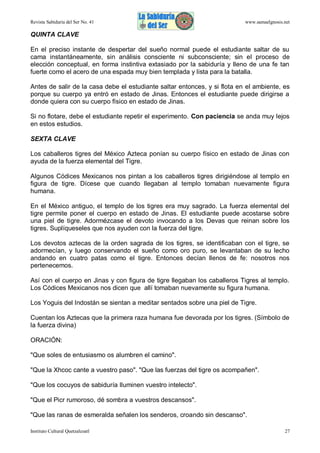 Revista Sabiduría del Ser No. 41

www.samaelgnosis.net

QUINTA CLAVE
En el preciso instante de despertar del sueño normal puede el estudiante saltar de su
cama instantáneamente, sin análisis consciente ni subconsciente; sin el proceso de
elección conceptual, en forma instintiva extasiado por la sabiduría y lleno de una fe tan
fuerte como el acero de una espada muy bien templada y lista para la batalla.
Antes de salir de la casa debe el estudiante saltar entonces, y si flota en el ambiente, es
porque su cuerpo ya entró en estado de Jinas. Entonces el estudiante puede dirigirse a
donde quiera con su cuerpo físico en estado de Jinas.
Si no flotare, debe el estudiante repetir el experimento. Con paciencia se anda muy lejos
en estos estudios.
SEXTA CLAVE
Los caballeros tigres del México Azteca ponían su cuerpo físico en estado de Jinas con
ayuda de la fuerza elemental del Tigre.
Algunos Códices Mexicanos nos pintan a los caballeros tigres dirigiéndose al templo en
figura de tigre. Dícese que cuando llegaban al templo tomaban nuevamente figura
humana.
En el México antiguo, el templo de los tigres era muy sagrado. La fuerza elemental del
tigre permite poner el cuerpo en estado de Jinas. El estudiante puede acostarse sobre
una piel de tigre. Adormézcase el devoto invocando a los Devas que reinan sobre los
tigres. Suplíqueseles que nos ayuden con la fuerza del tigre.
Los devotos aztecas de la orden sagrada de los tigres, se identificaban con el tigre, se
adormecían, y luego conservando el sueño como oro puro, se levantaban de su lecho
andando en cuatro patas como el tigre. Entonces decían llenos de fe: nosotros nos
pertenecemos.
Así con el cuerpo en Jinas y con figura de tigre llegaban los caballeros Tigres al templo.
Los Códices Mexicanos nos dicen que allí tomaban nuevamente su figura humana.
Los Yoguis del Indostán se sientan a meditar sentados sobre una piel de Tigre.
Cuentan los Aztecas que la primera raza humana fue devorada por los tigres. (Símbolo de
la fuerza divina)
ORACIÓN:
"Que soles de entusiasmo os alumbren el camino".
"Que la Xhcoc cante a vuestro paso". "Que las fuerzas del tigre os acompañen".
"Que los cocuyos de sabiduría Iluminen vuestro intelecto".
"Que el Picr rumoroso, dé sombra a vuestros descansos".
"Que las ranas de esmeralda señalen los senderos, croando sin descanso".
Instituto Cultural Quetzalcoatl

27

 