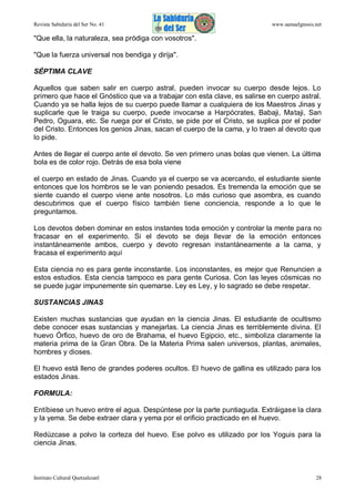 Revista Sabiduría del Ser No. 41

www.samaelgnosis.net

"Que ella, la naturaleza, sea pródiga con vosotros".
"Que la fuerza universal nos bendiga y dirija".
SÉPTIMA CLAVE
Aquellos que saben salir en cuerpo astral, pueden invocar su cuerpo desde lejos. Lo
primero que hace el Gnóstico que va a trabajar con esta clave, es salirse en cuerpo astral.
Cuando ya se halla lejos de su cuerpo puede llamar a cualquiera de los Maestros Jinas y
suplicarle que le traiga su cuerpo, puede invocarse a Harpócrates, Babaji, Mataji, San
Pedro, Oguara, etc. Se ruega por el Cristo, se pide por el Cristo, se suplica por el poder
del Cristo. Entonces los genios Jinas, sacan el cuerpo de la cama, y lo traen al devoto que
lo pide.
Antes de llegar el cuerpo ante el devoto. Se ven primero unas bolas que vienen. La última
bola es de color rojo. Detrás de esa bola viene
el cuerpo en estado de Jinas. Cuando ya el cuerpo se va acercando, el estudiante siente
entonces que los hombros se le van poniendo pesados. Es tremenda la emoción que se
siente cuando el cuerpo viene ante nosotros. Lo más curioso que asombra, es cuando
descubrimos que el cuerpo físico también tiene conciencia, responde a lo que le
preguntamos.
Los devotos deben dominar en estos instantes toda emoción y controlar la mente para no
fracasar en el experimento. Si el devoto se deja llevar de la emoción entonces
instantáneamente ambos, cuerpo y devoto regresan instantáneamente a la cama, y
fracasa el experimento aquí
Esta ciencia no es para gente inconstante. Los inconstantes, es mejor que Renuncien a
estos estudios. Esta ciencia tampoco es para gente Curiosa. Con las leyes cósmicas no
se puede jugar impunemente sin quemarse. Ley es Ley, y lo sagrado se debe respetar.
SUSTANCIAS JINAS
Existen muchas sustancias que ayudan en la ciencia Jinas. El estudiante de ocultismo
debe conocer esas sustancias y manejarlas. La ciencia Jinas es terriblemente divina. El
huevo Órfico, huevo de oro de Brahama, el huevo Egipcio, etc., simboliza claramente la
materia prima de la Gran Obra. De la Materia Prima salen universos, plantas, animales,
hombres y dioses.
El huevo está lleno de grandes poderes ocultos. El huevo de gallina es utilizado para los
estados Jinas.
FORMULA:
Entíbiese un huevo entre el agua. Despúntese por la parte puntiaguda. Extráigase la clara
y la yema. Se debe extraer clara y yema por el orificio practicado en el huevo.
Redúzcase a polvo la corteza del huevo. Ese polvo es utilizado por los Yoguis para la
ciencia Jinas.

Instituto Cultural Quetzalcoatl

28

 