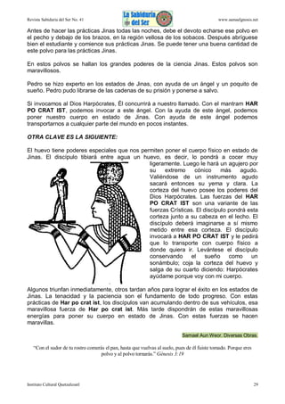 Revista Sabiduría del Ser No. 41

www.samaelgnosis.net

Antes de hacer las prácticas Jinas todas las noches, debe el devoto echarse ese polvo en
el pecho y debajo de los brazos, en la región vellosa de los sobacos. Después abríguese
bien el estudiante y comience sus prácticas Jinas. Se puede tener una buena cantidad de
este polvo para las prácticas Jinas.
En estos polvos se hallan los grandes poderes de la ciencia Jinas. Estos polvos son
maravillosos.
Pedro se hizo experto en los estados de Jinas, con ayuda de un ángel y un poquito de
sueño. Pedro pudo librarse de las cadenas de su prisión y ponerse a salvo.
Si invocamos al Dios Harpócrates, Él concurrirá a nuestro llamado. Con el mantram HAR
PO CRAT IST, podemos invocar a este ángel. Con la ayuda de este ángel, podemos
poner nuestro cuerpo en estado de Jinas. Con ayuda de este ángel podemos
transportarnos a cualquier parte del mundo en pocos instantes.
OTRA CLAVE ES LA SIGUIENTE:
El huevo tiene poderes especiales que nos permiten poner el cuerpo físico en estado de
Jinas. El discípulo tibiará entre agua un huevo, es decir, lo pondrá a cocer muy
ligeramente. Luego le hará un agujero por
su
extremo
cónico
más
agudo.
Valiéndose de un instrumento agudo
sacará entonces su yema y clara. La
corteza del huevo posee los poderes del
Dios Harpócrates. Las fuerzas del HAR
PO CRAT IST son una variante de las
fuerzas Crísticas. El discípulo pondrá esta
corteza junto a su cabeza en el lecho. El
discípulo deberá imaginarse a sí mismo
metido entre esa corteza. El discípulo
invocará a HAR PO CRAT IST y le pedirá
que lo transporte con cuerpo físico a
donde quiera ir. Levántese el discípulo
conservando
el
sueño
como
un
sonámbulo; coja la corteza del huevo y
salga de su cuarto diciendo: Harpócrates
ayúdame porque voy con mi cuerpo.
Algunos triunfan inmediatamente, otros tardan años para lograr el éxito en los estados de
Jinas. La tenacidad y la paciencia son el fundamento de todo progreso. Con estas
prácticas de Har po crat ist, los discípulos van acumulando dentro de sus vehículos, esa
maravillosa fuerza de Har po crat ist. Más tarde dispondrán de estas maravillosas
energías para poner su cuerpo en estado de Jinas. Con estas fuerzas se hacen
maravillas.
Samael Aun Weor. Diversas Obras.

“Con el sudor de tu rostro comerás el pan, hasta que vuelvas al suelo, pues de él fuiste tomado. Porque eres
polvo y al polvo tornarás.” Génesis 3:19

Instituto Cultural Quetzalcoatl

29

 