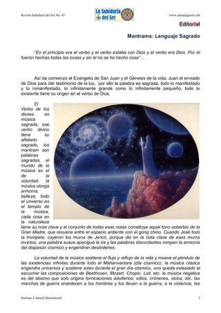 Revista Sabiduría del Ser No. 41

www.samaelgnosis.net

Editorial
Mantrams: Lenguaje Sagrado
“En el principio era el verbo y el verbo estaba con Dios y el verbo era Dios. Por él
fueron hechas todas las cosas y sin él no se ha hecho cosa”…

Así da comienzo el Evangelio de San Juan y el Génesis de la vida. Juan el enviado
de Dios para dar testimonio de la luz, por ello la palabra es sagrada, todo lo manifestado
y lo inmanifestado, lo infinitamente grande como lo infinitamente pequeño, todo lo
existente tiene su origen en el verbo de Dios.
El
Verbo de los
dioses
es
música
sagrada, ese
verbo divino
tiene
su
alfabeto
sagrado, los
mantram son
palabras
sagradas, el
mundo de la
música es el
de
la
voluntad, la
música otorga
armonía,
belleza, todo
el universo es
el templo de
la
música,
cada cosa en
la naturaleza
tiene su nota clave y el conjunto de todas esas notas constituye aquel tono soberbio de la
Gran Madre, que resuena entre el espacio ardiente con el gong chino. Cuando José tocó
la trompeta, cayeron los muros de Jericó, porque dio en la nota clave de esos muros
invictos, una palabra suave apacigua la ira y las palabras discordantes rompen la armonía
del diapasón cósmico y engendran desórdenes.
La voluntad de la música sostiene el flujo y reflujo de la vida y mueve el péndulo de
las existencias infinitas durante todo el Mahanvantara (día cósmico), la música clásica
engendra universos y sostiene soles durante el gran día cósmico, uno queda extasiado al
escuchar las composiciones de Beethoven, Mozart, Chopin, Lizt, etc. la música negativa
es del abismo que solo origina fornicaciones adulterios, odios, crímenes, vicios, etc. las
marchas de guerra enardecen a los hombres y los llevan a la guerra, a la violencia, las
Instituto Cultural Quetzalcoatl

3

 
