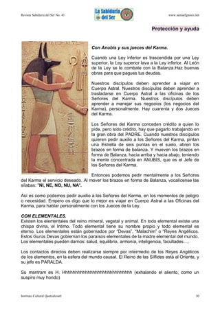 Revista Sabiduría del Ser No. 41

www.samaelgnosis.net

Protección y ayuda

Con Anubis y sus jueces del Karma.
Cuando una Ley inferior es trascendida por una Ley
superior, la Ley superior lava a la Ley inferior. Al León
de la Ley se le combate con la Balanza.Haz buenas
obras para que pagues tus deudas.
Nuestros discípulos deben aprender a viajar en
Cuerpo Astral. Nuestros discípulos deben aprender a
trasladarse en Cuerpo Astral a las oficinas de los
Señores del Karma. Nuestros discípulos deben
aprender a manejar sus negocios (los negocios del
Karma), personalmente. Hay cuarenta y dos Jueces
del Karma.
Los Señores del Karma conceden crédito a quien lo
pide, pero todo crédito, hay que pagarlo trabajando en
la gran obra del PADRE. Cuando nuestros discípulos
quieren pedir auxilio a los Señores del Karma, pintan
una Estrella de seis puntas en el suelo, abren los
brazos en forma de balanza. Y mueven los brazos en
forma de Balanza, hacia arriba y hacia abajo, teniendo
la mente concentrada en ANUBIS, que es el Jefe de
los Señores del Karma.
Entonces podemos pedir mentalmente a los Señores
del Karma el servicio deseado. Al mover los brazos en forma de Balanza, vocalícense las
sílabas: "NI, NE, NO, NU, NA".
Así es como podemos pedir auxilio a los Señores del Karma, en los momentos de peligro
o necesidad. Empero os digo que lo mejor es viajar en Cuerpo Astral a las Oficinas del
Karma, para hablar personalmente con los Jueces de la Ley.
CON ELEMENTALES.
Existen los elementales del reino mineral, vegetal y animal. En todo elemental existe una
chispa divina, el Intimo. Todo elemental tiene su nombre propio y todo elemental es
eterno. Los elementales están gobernados por “Devas”, “Malachim” o “Reyes Angélicos.
Estos Gurús Devas gobiernan los paraísos elementales de la madre elemental del mundo.
Los elementales pueden darnos: salud, equilibrio, armonía, inteligencia, facultades….
Los contactos directos deben realizarse siempre por intermedio de los Reyes Angélicos
de los elementos, en la esfera del mundo causal. El Reino de las Sílfides está al Oriente, y
su jefe es PARALDA.
Su mantram es H. Hhhhhhhhhhhhhhhhhhhhhhhhhhhh (exhalando el aliento, como un
suspiro muy hondo)

Instituto Cultural Quetzalcoatl

30

 