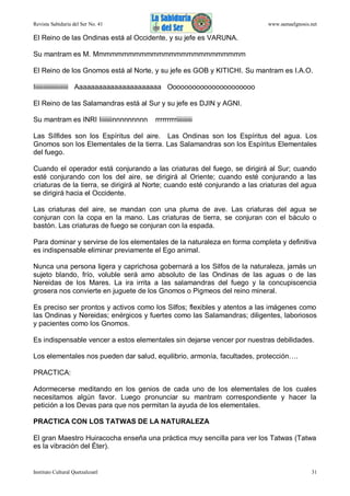 Revista Sabiduría del Ser No. 41

www.samaelgnosis.net

El Reino de las Ondinas está al Occidente, y su jefe es VARUNA.
Su mantram es M. Mmmmmmmmmmmmmmmmmmmmmmmmmm
El Reino de los Gnomos está al Norte, y su jefe es GOB y KITICHI. Su mantram es I.A.O.
Iiiiiiiiiiiiiiiiiiiiii Aaaaaaaaaaaaaaaaaaaaaa Oooooooooooooooooooooo
El Reino de las Salamandras está al Sur y su jefe es DJIN y AGNI.
Su mantram es INRI Iiiiiiiinnnnnnnnn

rrrrrrrrriiiiiiiiii

Las Sílfides son los Espíritus del aire. Las Ondinas son los Espíritus del agua. Los
Gnomos son los Elementales de la tierra. Las Salamandras son los Espíritus Elementales
del fuego.
Cuando el operador está conjurando a las criaturas del fuego, se dirigirá al Sur; cuando
esté conjurando con los del aire, se dirigirá al Oriente; cuando esté conjurando a las
criaturas de la tierra, se dirigirá al Norte; cuando esté conjurando a las criaturas del agua
se dirigirá hacia el Occidente.
Las criaturas del aire, se mandan con una pluma de ave. Las criaturas del agua se
conjuran con la copa en la mano. Las criaturas de tierra, se conjuran con el báculo o
bastón. Las criaturas de fuego se conjuran con la espada.
Para dominar y servirse de los elementales de la naturaleza en forma completa y definitiva
es indispensable eliminar previamente el Ego animal.
Nunca una persona ligera y caprichosa gobernará a los Silfos de la naturaleza, jamás un
sujeto blando, frío, voluble será amo absoluto de las Ondinas de las aguas o de las
Nereidas de los Mares. La ira irrita a las salamandras del fuego y la concupiscencia
grosera nos convierte en juguete de los Gnomos o Pigmeos del reino mineral.
Es preciso ser prontos y activos como los Silfos; flexibles y atentos a las imágenes como
las Ondinas y Nereidas; enérgicos y fuertes como las Salamandras; diligentes, laboriosos
y pacientes como los Gnomos.
Es indispensable vencer a estos elementales sin dejarse vencer por nuestras debilidades.
Los elementales nos pueden dar salud, equilibrio, armonía, facultades, protección….
PRACTICA:
Adormecerse meditando en los genios de cada uno de los elementales de los cuales
necesitamos algún favor. Luego pronunciar su mantram correspondiente y hacer la
petición a los Devas para que nos permitan la ayuda de los elementales.
PRACTICA CON LOS TATWAS DE LA NATURALEZA
El gran Maestro Huiracocha enseña una práctica muy sencilla para ver los Tatwas (Tatwa
es la vibración del Éter).

Instituto Cultural Quetzalcoatl

31

 
