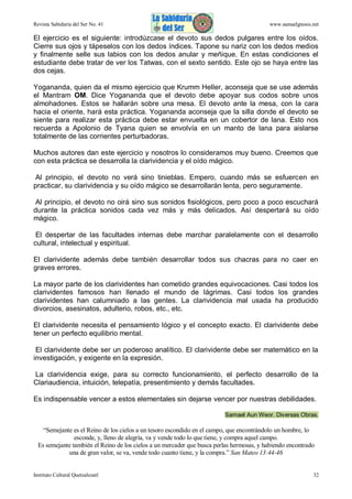 Revista Sabiduría del Ser No. 41

www.samaelgnosis.net

El ejercicio es el siguiente: introdúzcase el devoto sus dedos pulgares entre los oídos.
Cierre sus ojos y tápeselos con los dedos índices. Tapone su nariz con los dedos medios
y finalmente selle sus labios con los dedos anular y meñique. En estas condiciones el
estudiante debe tratar de ver los Tatwas, con el sexto sentido. Este ojo se haya entre las
dos cejas.
Yogananda, quien da el mismo ejercicio que Krumm Heller, aconseja que se use además
el Mantram OM. Dice Yogananda que el devoto debe apoyar sus codos sobre unos
almohadones. Estos se hallarán sobre una mesa. El devoto ante la mesa, con la cara
hacia el oriente, hará esta práctica. Yogananda aconseja que la silla donde el devoto se
siente para realizar esta práctica debe estar envuelta en un cobertor de lana. Esto nos
recuerda a Apolonio de Tyana quien se envolvía en un manto de lana para aislarse
totalmente de las corrientes perturbadoras.
Muchos autores dan este ejercicio y nosotros lo consideramos muy bueno. Creemos que
con esta práctica se desarrolla la clarividencia y el oído mágico.
Al principio, el devoto no verá sino tinieblas. Empero, cuando más se esfuercen en
practicar, su clarividencia y su oído mágico se desarrollarán lenta, pero seguramente.
Al principio, el devoto no oirá sino sus sonidos fisiológicos, pero poco a poco escuchará
durante la práctica sonidos cada vez más y más delicados. Así despertará su oído
mágico.
El despertar de las facultades internas debe marchar paralelamente con el desarrollo
cultural, intelectual y espiritual.
El clarividente además debe también desarrollar todos sus chacras para no caer en
graves errores.
La mayor parte de los clarividentes han cometido grandes equivocaciones. Casi todos los
clarividentes famosos han llenado el mundo de lágrimas. Casi todos los grandes
clarividentes han calumniado a las gentes. La clarividencia mal usada ha producido
divorcios, asesinatos, adulterio, robos, etc., etc.
El clarividente necesita el pensamiento lógico y el concepto exacto. El clarividente debe
tener un perfecto equilibrio mental.
El clarividente debe ser un poderoso analítico. El clarividente debe ser matemático en la
investigación, y exigente en la expresión.
La clarividencia exige, para su correcto funcionamiento, el perfecto desarrollo de la
Clariaudiencia, intuición, telepatía, presentimiento y demás facultades.
Es indispensable vencer a estos elementales sin dejarse vencer por nuestras debilidades.
Samael Aun Weor. Diversas Obras.

“Semejante es el Reino de los cielos a un tesoro escondido en el campo, que encontrándolo un hombre, lo
esconde, y, lleno de alegría, va y vende todo lo que tiene, y compra aquel campo.
Es semejante también el Reino de los cielos a un mercader que busca perlas hermosas, y habiendo encontrado
una de gran valor, se va, vende todo cuanto tiene, y la compra.” San Mateo 13:44-46

Instituto Cultural Quetzalcoatl

32

 