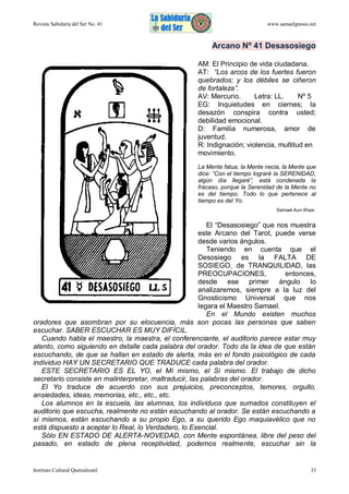 Revista Sabiduría del Ser No. 41

www.samaelgnosis.net

Arcano Nº 41 Desasosiego
AM: El Principio de vida ciudadana.
AT: “Los arcos de los fuertes fueron
quebrados; y los débiles se ciñeron
de fortaleza”.
AV: Mercurio.
Letra: LL.
Nº 5
EG: Inquietudes en ciernes; la
desazón conspira contra usted;
debilidad emocional.
D: Familia numerosa, amor de
juventud.
R: Indignación; violencia, multitud en
movimiento.
La Mente fatua, la Mente necia, la Mente que
dice: “Con el tiempo lograré la SERENIDAD,
algún día llegaré”, está condenada la
fracaso, porque la Serenidad de la Mente no
es del tiempo. Todo lo que pertenece al
tiempo es del Yo.
Samael Aun Weor.

El “Desasosiego” que nos muestra
este Arcano del Tarot, puede verse
desde varios ángulos.
Teniendo en cuenta que el
Desosiego es la FALTA DE
SOSIEGO, de TRANQUILIDAD, las
PREOCUPACIONES,
entonces,
desde ese primer ángulo lo
analizaremos, siempre a la luz del
Gnosticismo Universal que nos
legara el Maestro Samael.
En el Mundo existen muchos
oradores que asombran por su elocuencia, más son pocas las personas que saben
escuchar. SABER ESCUCHAR ES MUY DIFÍCIL.
Cuando habla el maestro, la maestra, el conferenciante, el auditorio parece estar muy
atento, como siguiendo en detalle cada palabra del orador. Todo da la idea de que están
escuchando, de que se hallan en estado de alerta, más en el fondo psicológico de cada
individuo HAY UN SECRETARIO QUE TRADUCE cada palabra del orador.
ESTE SECRETARIO ES EL YO, el Mí mismo, el Sí mismo. El trabajo de dicho
secretario consiste en malinterpretar, maltraducir, las palabras del orador.
El Yo traduce de acuerdo con sus prejuicios, preconceptos, temores, orgullo,
ansiedades, ideas, memorias, etc., etc., etc.
Los alumnos en la escuela, las alumnas, los individuos que sumados constituyen el
auditorio que escucha, realmente no están escuchando al orador. Se están escuchando a
sí mismos, están escuchando a su propio Ego, a su querido Ego maquiavélico que no
está dispuesto a aceptar lo Real, lo Verdadero, lo Esencial.
Sólo EN ESTADO DE ALERTA-NOVEDAD, con Mente espontánea, libre del peso del
pasado, en estado de plena receptividad, podemos realmente, escuchar sin la

Instituto Cultural Quetzalcoatl

33

 