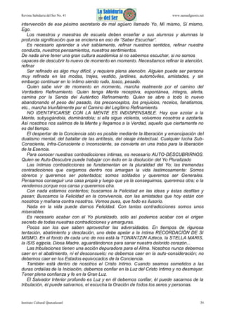Revista Sabiduría del Ser No. 41

www.samaelgnosis.net

intervención de ese pésimo secretario de mal agüero llamado Yo, Mí mismo, Sí mismo,
Ego.
Los maestros y maestras de escuela deben enseñar a sus alumnos y alumnas la
profunda significación que se encierra en eso de “Saber Escuchar”.
Es necesario aprender a vivir sabiamente, refinar nuestros sentidos, refinar nuestra
conducta, nuestros pensamientos, nuestros sentimientos.
De nada sirve tener una gran cultura académica si no sabemos escuchar, si no somos
capaces de descubrir lo nuevo de momento en momento. Necesitamos refinar la atención,
refinar
Ser refinado es algo muy difícil, y requiere plena atención. Alguien puede ser persona
muy refinada en las modas, trajes, vestido, jardines, automóviles, amistades, y sin
embargo continuar en lo íntimo siendo rudo, tosco, pesado.
Quien sabe vivir de momento en momento, marcha realmente por el camino del
Verdadero Refinamiento. Quien tenga Mente receptiva, espontánea, íntegra, alerta,
camina por la Senda del Auténtico Refinamiento. Quien se abre a todo lo nuevo
abandonando el peso del pasado, los preconceptos, los prejuicios, recelos, fanatismos,
etc., marcha triunfalmente por el Camino del Legítimo Refinamiento.
NO IDENTIFICARSE CON LA MENTE ES INDISPENSABLE. Hay que azotar a la
Mente, subyugándola, dominándola; si ella sigue violenta, volvemos nosotros a azotarla.
Así nosotros nos salimos de la Mente y llegamos a la Verdad, aquello que ciertamente no
es del tiempo.
El despertar de la Conciencia sólo es posible mediante la liberación y emancipación del
dualismo mental, del batallar de las antítesis, del oleaje intelectual. Cualquier lucha SubConsciente, Infra-Consciente o Inconsciente, se convierte en una traba para la liberación
de la Esencia.
Para conocer nuestras contradicciones íntimas, es necesario AUTO-DESCUBRIRNOS.
Quien se Auto-Descubre puede trabajar con éxito en la disolución del Yo Pluralizado
Las íntimas contradicciones se fundamentan en la pluralidad del Yo; las tremendas
contradicciones que cargamos dentro nos amargan la vida lastimosamente: Somos
obreros y queremos ser potentados; somos soldados y queremos ser Generales.
Pensamos conseguir una casa propia y luego que ya la conseguimos, queremos otra; o la
vendemos porque nos cansa y queremos otra.
Con nada estamos contentos; buscamos la Felicidad en las ideas y éstas desfilan y
pasan; Buscamos la Felicidad en la convivencia, con las amistades que hoy están con
nosotros y mañana contra nosotros. Vemos pues, que todo es ilusorio.
Nada en la vida puede darnos Felicidad. Con tantas contradicciones somos unos
miserables.
Es necesario acabar con el Yo pluralizado, sólo así podemos acabar con el origen
secreto de todas nuestras contradicciones y amarguras.
Pocos son los que saben aprovechar las adversidades. En tiempos de rigurosa
tentación, abatimiento y desolación, uno debe apelar a la íntima RECORDACIÓN DE SI
MISMO. En el fondo de cada uno de nos está la TONANTZIN Azteca, la STELLA MARIS,
la ISIS egipcia, Diosa Madre, aguardándonos para sanar nuestro dolorido corazón...
Las tribulaciones tienen una acción depuradora para el Alma. Nosotros nunca debemos
caer en el abatimiento, ni el desconsuelo; no debemos caer en la auto-consideración; no
debemos caer en los Estados equivocados de la Conciencia.
También está dentro de nosotros el Cristo Intimo. Cuando seamos sometidos a las
duras ordalías de la Iniciación, debemos confiar en la Luz del Cristo Intimo y no desmayar.
Tener plena confianza y fe en la Gran Luz.
El Salvador Interior profundo es Luz y en él debemos confiar, él puede sacarnos de la
tribulación, él puede salvarnos, el escucha la Oración de todos los seres y personas.

Instituto Cultural Quetzalcoatl

34

 