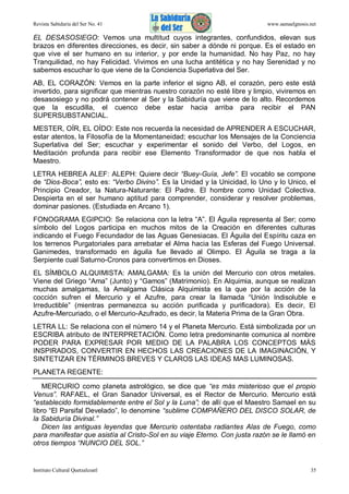 Revista Sabiduría del Ser No. 41

www.samaelgnosis.net

EL DESASOSIEGO: Vemos una multitud cuyos integrantes, confundidos, elevan sus
brazos en diferentes direcciones, es decir, sin saber a dónde ni porque. Es el estado en
que vive el ser humano en su interior, y por ende la humanidad. No hay Paz, no hay
Tranquilidad, no hay Felicidad. Vivimos en una lucha antitética y no hay Serenidad y no
sabemos escuchar lo que viene de la Conciencia Superlativa del Ser.
AB, EL CORAZÓN: Vemos en la parte inferior el signo AB, el corazón, pero este está
invertido, para significar que mientras nuestro corazón no esté libre y limpio, viviremos en
desasosiego y no podrá contener al Ser y la Sabiduría que viene de lo alto. Recordemos
que la escudilla, el cuenco debe estar hacia arriba para recibir el PAN
SUPERSUBSTANCIAL.
MESTER, OÍR, EL OÍDO: Este nos recuerda la necesidad de APRENDER A ESCUCHAR,
estar atentos, la Filosofía de la Momentaneidad; escuchar los Mensajes de la Conciencia
Superlativa del Ser; escuchar y experimentar el sonido del Verbo, del Logos, en
Meditación profunda para recibir ese Elemento Transformador de que nos habla el
Maestro.
LETRA HEBREA ALEF: ALEPH: Quiere decir “Buey-Guía, Jefe”. El vocablo se compone
de “Dios-Boca”, esto es: “Verbo Divino”. Es la Unidad y la Unicidad, lo Uno y lo Unico, el
Principio Creador, la Natura-Naturante: El Padre. El hombre como Unidad Colectiva.
Despierta en el ser humano aptitud para comprender, considerar y resolver problemas,
dominar pasiones. (Estudiada en Arcano 1).
FONOGRAMA EGIPCIO: Se relaciona con la letra “A”. El Águila representa al Ser; como
símbolo del Logos participa en muchos mitos de la Creación en diferentes culturas
indicando el Fuego Fecundador de las Aguas Genesiacas. El Águila del Espíritu caza en
los terrenos Purgatoriales para arrebatar el Alma hacia las Esferas del Fuego Universal.
Ganimedes, transformado en águila fue llevado al Olimpo. El Águila se traga a la
Serpiente cual Saturno-Cronos para convertirnos en Dioses.
EL SÍMBOLO ALQUIMISTA: AMALGAMA: Es la unión del Mercurio con otros metales.
Viene del Griego “Ama” (Junto) y “Gamos” (Matrimonio). En Alquimia, aunque se realizan
muchas amalgamas, la Amalgama Clásica Alquimista es la que por la acción de la
cocción sufren el Mercurio y el Azufre, para crear la llamada “Unión Indisoluble e
Irreductible” (mientras permanezca su acción purificada y purificadora). Es decir, El
Azufre-Mercuriado, o el Mercurio-Azufrado, es decir, la Materia Prima de la Gran Obra.
LETRA LL: Se relaciona con el número 14 y el Planeta Mercurio. Está simbolizada por un
ESCRIBA atributo de INTERPRETACIÓN. Como letra predominante comunica al nombre
PODER PARA EXPRESAR POR MEDIO DE LA PALABRA LOS CONCEPTOS MÁS
INSPIRADOS, CONVERTIR EN HECHOS LAS CREACIONES DE LA IMAGINACIÓN, Y
SINTETIZAR EN TÉRMINOS BREVES Y CLAROS LAS IDEAS MAS LUMINOSAS.
PLANETA REGENTE:
MERCURIO como planeta astrológico, se dice que “es más misterioso que el propio
Venus”. RAFAEL, el Gran Sanador Universal, es el Rector de Mercurio. Mercurio está
“establecido formidablemente entre el Sol y la Luna”; de allí que el Maestro Samael en su
libro “El Parsifal Develado”, lo denomine “sublime COMPAÑERO DEL DISCO SOLAR, de
la Sabiduría Divinal.”
Dicen las antiguas leyendas que Mercurio ostentaba radiantes Alas de Fuego, como
para manifestar que asistía al Cristo-Sol en su viaje Eterno. Con justa razón se le llamó en
otros tiempos “NUNCIO DEL SOL.”

Instituto Cultural Quetzalcoatl

35

 