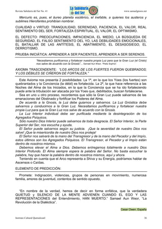 Revista Sabiduría del Ser No. 41

www.samaelgnosis.net

Mercurio es, pues, el áureo planeta esotérico, el inefable, a quienes los austeros y
sublimes Hierofantes prohibían nombrar.
CUALIDAD o VIRTUD: TRANQUILIDAD, SERENIDAD, PACIENCIA, EL VALOR, REAL
SENTIMIENTO DEL SER, FORTALEZA ESPIRITUAL, EL VALOR, EL OPTIMISMO.
EL DEFECTO: PREOCUPACIONES, IMPACIENCIA, EL MIEDO, LA BÚSQUEDA DE
SEGURIDAD, EL FALSO SENTIMIENTO DEL YO, LAS DEBILIDADES EMOCIONALES,
EL BATALLAR DE LAS ANTÍTESIS, EL ABATIMIENTO, EL DESASOSIEGO, EL
DERROTISMO.
PRUEBA INICIÁTICA: APRENDER A SER PACIENTES, APRENDER A SER SERENOS.
“Necesitamos purificarnos y fortalecer nuestra propia Luz para que la Gran Luz (el Cristo)
nos salve de acuerdo con la Gnosis”... Samael Aun Weor, “Pistis Sophía”.

AXIOMA TRASCENDENTE: “LOS ARCOS DE LOS FUERTES FUERON QUEBRADOS;
Y LOS DÉBILES SE CIÑERON DE FORTALEZA.”
Este Axioma nos presenta 2 posibilidades: La 1ª, en la que los Yoes (los fuertes) son
quebrantados y la Conciencia (la débil) es fortalecida. La 2ª, la que hace referencia a las
Noches del Alma de los Iniciados, en la que la Conciencia que se ha ido fortaleciendo
puede ante la tribulación ser atacada por los Yoes que, debilitados, buscan fortalecerse.
Sea en uno u otro proceso, recordemos que sólo la Gran Luz puede salvarnos de las
emanaciones del Obstinado y fortificar los Poderes del Alma.
De acuerdo a la Gnosis, la Luz debe guiarnos y salvarnos. La Luz Gnóstica debe
salvarnos y conducirnos a la Gran Luz. Necesitamos purificarnos y fortalecer nuestra
propia Luz para que la Gran Luz nos salve de acuerdo con la Gnosis.
La Luz Interior individual debe ser purificada mediante la desintegración de los
Agregados Psíquicos.
Sólo nuestro Dios Interior puede salvarnos de toda desgracia. El Señor Interior, la Parte
Superior del Ser, nos escucha y ayuda.
El Señor puede salvarnos según su justicia. ¡Que la severidad de nuestro Dios nos
salve! ¡Que la misericordia de nuestro Dios nos proteja!
El Señor nos salvará de la mano del Transgresor y de la mano del Pecador y del Impío,
estos últimos son los Agregados Psíquicos. El Transgresor, el Pecador y el Impío están
dentro de nosotros mismos.
Debemos elevar el Alma a Dios. Debemos entregarnos totalmente a nuestro Dios
Interior Profundo. El Alma siempre espera la palabra del Señor. No basta escuchar la
palabra, hay que hacer la palabra dentro de nosotros mismos, aquí y ahora.
Teniendo en cuenta que el Arco representa a Shiva y su Energía, podríamos hablar de
Ascensos o Caídas.
ELEMENTO DE PREDICCIÓN:
Promete: Indignación, violencias, grupos de personas en movimiento, numerosa
familia, amores de juventud, contentos de sentido opuesto.

“En nombre de la verdad, hemos de decir en forma enfática, que la verdadera
QUIETUD y SILENCIO DE LA MENTE ADVIENEN CUANDO EL EGO Y LAS
REPRESENTACIONES del Entendimiento, HAN MUERTO.” Samael Aun Weor, “La
Revolución de la Dialéctica”.
Cesar Owen. España
Instituto Cultural Quetzalcoatl

36

 