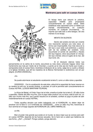 Revista Sabiduría del Ser No. 41

www.samaelgnosis.net

Mantrams para salir en cuerpo Astral
El teúrgo tiene que adquirir la práctica,
capacidad
infalible
para
proyectarse
conscientemente en cuerpo astral. Debe
establecer esta capacidad como un hábito que
maneje
voluntariamente,
en
cualquier
momento, en cualquier circunstancia , no
importa que esté solo a ante testigos. De otra
manera no es teúrgo.
MENTE EN SILENCIO.
Dentro del cerebro de todo ser viviente
vive resonando siempre una nota clave, en
forma casi imperceptible. Esa nota clave es la
del rayo a que cada cual pertenece, y parece
salir de las celdillas del cerebelo. Unos
escucharán el sonido de caramillos y flautas
del rayo Egipcio; otros escucharán el «Gong»
del rayo oriental, otros el rugido de la mar, del
rayo lunar, etc.
Si el discípulo silencia todos sus
pensamientos en la calma de la noche, escuchará su nota clave; entonces hágase vibrar más
fuertemente esa nota por medio de la Voluntad, y cuando ya la nota sea tan fuerte que invada y
semiparalice todo el cuerpo físico, levántese el discípulo de su cama, salga de su cuarto y diríjase
a la Iglesia Gnóstica, que allí los maestros de la Blanca Hermandad lo recibiremos con sin par
alegría. [CURSO ZODIACAL]
«S»
Se puede adormecer el estudiante vocalizando la letra S, como un silbo dulce y apacible:
SSSSSSSS... Con la vocalización de esta letra, adquirirá la capacidad de hacer resonar en
su cerebro la sutil voz, el sonido Anahat, a voluntad, el cual le permitirá salir conscientemente en
Cuerpo ASTRAL. [LOGOS MANTRAM TEURGIA]
La Kriya de Babají, el Cristo Yogui de la India, enseña el poder de la letra S. (El silbo dulce
y apacible). Detrás del silbo muy fino, que el yogui sabe producir con su boca, está la sutil voz, un
silbo aún mucho más fino, que cuando resuena en el cerebelo, confiere al yogui el poder de salir
instantáneamente en cuerpo ASTRAL.
Todos aquellos devotos que estén trabajando con el KUNDALINI, no deben dejar de
practicar con la letra S. La S entonada así: SSSSSSSS..., como un silbo muy fino, transmuta el
licor seminal en el fuego sagrado del KUNDALINI. [EL LIBRO AMARILLO]
LA RA.
Bien el poder más grande que existe en el mundo. la clave mejor que se conoce para salir
en cuerpo ASTRAL depende de las fuerzas sexuales. Se le hará raro a usted que hablemos de
esa forma...¿No?...¿Verdad?. Ponga cuidado, ponga atención.

Instituto Cultural Quetzalcoatl

37

 