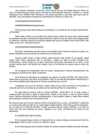 Revista Sabiduría del Ser No. 41

www.samaelgnosis.net

Las energías creadoras, la famosa Libido Sexual de que nos habla Sigmund Freud, es
decir, la fuerza sexual cuando está en proceso de transmutación produce un sonido, un sonido
semejante al de «KRIM». Bien hermanos, uno puede aprender a usar ésta clave para salir en
ASTRAL. Voy a enseñarles vocalizando mentalmente las sílabas «LA-RA» así:
LAAAAAAAAAAAAAAAAAAAAA....
RRRRRRRRRRRAAAAAAAAAAAA....
Pero hay que hacer ésta práctica con tenacidad, con constancia. Se vocaliza mentalmente.
¿Entendido?.
Debe haber méritos ya que estas dos sílabas tienen poder de hacer vibrar intensamente
las energías sexuales. Entonces por lógica deducción sabemos que tan pronto las energías están
en potencia y elevada vibración se produce aquella letra que es el silbido mismo del FOHAT, del
fuego, la letra «S». Esta letra vibra así:
SSSSSSSSSSSSSSSSSSSSSSS...
De cierto, ciertamente esa letra vibra en el cerebelo como si fuera el canto de un grillo o un
sonido semejante al que producen los frenos de aire comprimido.
Cuando usted sienta o mejor cuando usted escuche este sonido no se asuste. Usted
puede darle mayor resonancia con la voluntad y cuando ya esté el sonido vibrando muy
intensamente, cuando tenga ya una gran resonancia, aproveche, levántese de su cama, no se
ponga a pensar que si me levanto con cuerpo o que si me levanto sin cuerpo o que si como me
levanto.
Por lo general los estudiantes viven en cosas, vacilaciones o internas incertidumbres. No
se apeguen, levántense les repito, levántense.
Al levantarse la naturaleza se encargará de separar el cuerpo ASTRAL del cuerpo físico.
Usted todo lo que tiene que hacer es levantarse. Claro no se trata de levantarse mentalmente, lo
que hemos hablado debe traducirse en hechos ¡Levántese de su cama!.
Levantarse es lo que le interesa a usted. Usted lo que tiene que hacer es levantarse y
antes de salir de su recamara de un saltito con la intención de flotar en la atmósfera.
Si usted flota es porque está en cuerpo ASTRAL. ¿Entendido?. Si no flota vuelva a
meterse dentro del lecho y repita el experimento. Repito no se canse, si hoy no pudo mañana
podrá. Muchos discípulos triunfan inmediatamente y otros gastan meses y hasta años enteros
para aprender. En todo caso la tenacidad triunfa.
De manera pues que al sentir usted el sonido se levantará de su cama...¿Entendido? y saldrá de
su cuarto, pero antes de salir de su cuarto haga el saltito adentro, dentro de su misma habitación.
De un salto con la intención de flotar. Si flota es porque está en cuerpo ASTRAL, si no flota es
obvio que hay que empezar de nuevo. Regrese a su cama. [Conferencia El Poder de los
Mantrams]
EL CERRO DE CHAPULTEPEC.
En la presente figura vemos un fragmento de un códice indígena mexicano del Cerro de
Chapultepec. Sobre el cerro vemos a un chapulín o grillo.
En la roma augusta de los césares el grillo se vendía en jaulas doradas a precios elevados.
Instituto Cultural Quetzalcoatl

38

 