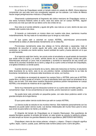Revista Sabiduría del Ser No. 41

www.samaelgnosis.net

En el Cerro de Chapultepec existe un templo azteca en estado de JINAS. Ahora debemos
comprender por qué este cerro era considerado sagrado por los aztecas. Los indios de México
hacían largas peregrinaciones místicas a Chapultepec.
Observando cuidadosamente el fragmento del códice mexicano de Chapultepec vemos a
dos seres humanos flotando sobre el cerro; esos dos seres van en cuerpo ASTRAL. alguien
pronuncia una nota que sale de sus labios como dos ondas de luz.
Esa nota es el sonido sibilante y agudo del grillo. esa nota es un coro; dentro de ese coro
inefable está nuestra nota clave.
Si tocando un instrumento un músico diera con nuestra nota clave, caeríamos muertos
instantáneamente. No hay nada en la naturaleza que no tenga su nota clave.
El que quiera salir a voluntad en cuerpo ASTRAL, adormézcase pronunciando
mentalmente la sílaba LA alternándola mentalmente con la sílaba Ra.
Pronúnciese mentalmente estas dos sílabas en forma alternada y separadas. trate el
estudiante de escuchar el sonido agudo del grillo; este sonido sale de entre las celdillas
cerebrales. se necesita una mente serena, buena cantidad de sueño y buena atención en lo que
se está haciendo.
Si el ejercicio está bien hecho, tan pronto entre el estudiante en aquél estado de transición
que existe entre la vigilia y el sueño, sentirá dentro de su cerebro el agudo sonido del grillo.
Adormézcase entonces un poco más el estudiante y aumente la resonancia de ese sonido por
medio de la voluntad; levántese de su lecho y salga de su cuarto rumbo al templo de Chapultepec,
a la Iglesia Gnóstica o a donde quiera.
Cuando decimos que se levante de su lecho, debe esto traducirse en hechos; el estudiante
debe levantarse de su lecho. esta no es una práctica mental, verdaderamente no se trata de
levantarse mentalmente, el discípulo debe levantarse con actos, con hechos.
La naturaleza se encargará de separar los cuerpos físico y ASTRAL para que el ASTRAL
quede libre y el físico quede en el lecho. Lo que el estudiante tiene que hacer es levantarse de su
lecho, eso es todo. Con esta clave nuestros discípulos gnósticos podrán transportarse en cuerpo
ASTRAL a los templos de misterios de la Logia Blanca.
Sería muy interesante que los discípulos tuvieran en su cuarto este animalito (grillo), así se
concentrarían mejor. Si nos concentramos en ese sonido, pronto resonará en nuestro cerebro.
Se puede tener este animalito en pequeñas jaulas. con esta clave podemos asistir a los
grandes templos de la logia blanca.
El que quiera saber ciencia oculta tiene que salir en cuerpo ASTRAL.
La ciencia oculta se estudia en los mundos internos. Sólo hablando personalmente con los
Maestros se puede saber ciencia oculta. Las teorías intelectuales del mundo físico para lo único
que sirven es para dañar a la mente y al cerebro.
El dirigente del templo de Chapultepec es el maestro Rasmussen. Dos guardianes de
espada flamígera guardan la entrada del templo; en este templo se estudia la sabiduría antigua,
en este templo se reúnen los grandes Maestros de la Logia Blanca. [MISTERIOS MAYORES]
Chapultepec viene de dos raíces aztecas: «chapul» y «tepec». Chapul o chapulín significa
«grillo»; tepec, «cerro»; puede, pues, definirse este nombre azteca como «cerro del grillo».
Instituto Cultural Quetzalcoatl

39

 