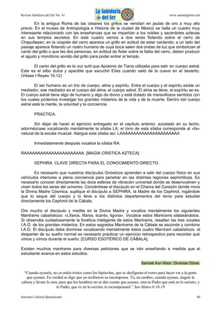 Revista Sabiduría del Ser No. 41

www.samaelgnosis.net

En la antigua Roma de las césares los grillos se vendían en jaulas de oro a muy alto
precio. En el museo de Antropología e Historia de la ciudad de México se halla un cuadro muy
interesante relacionado con las enseñanzas que se impartían a los nobles y sacerdotes aztecas
en sus templos secretos. En este cuadro vemos a dos seres flotando sobre el cerro de
Chapultepec; en la cúspide del cerro aparece un grillo en actitud de estar cantando; a un lado del
paisaje aparece flotando un rostro humano de cuya boca salen dos ondas de luz que simbolizan al
canto del grillo o que las dos personas, en actitud de flotar sobre la falda del cerro, deben producir
el agudo y monótono sonido del grillo para poder entrar al templo.
El canto del grillo es la voz sutil que Apolonio de Tiana utilizaba para salir en cuerpo astral.
Este es el silbo dulce y apacible que escuchó Elías cuando salió de la cueva en el desierto.
(Véase I Reyes 19,12)
El ser humano es un trío de cuerpo, alma y espíritu. Entre el cuerpo y el espíritu existe un
mediador, ese mediador es el cuerpo del alma, el cuerpo astral. El alma se tiene, el espíritu se es.
El cuerpo astral tiene algo de humano y algo de divino y está dotado de maravillosos sentidos con
los cuales podemos investigar los grandes misterios de la vida y de la muerte. Dentro del cuerpo
astral está la mente, la voluntad y la conciencia.
PRACTICA.
Sin dejar de hacer el ejercicio entregado en el capítulo anterior, acostado en su lecho,
adormézcase vocalizando mentalmente la sílaba LA; el tono de esta sílaba corresponde al «fa»
natural de la escala musical. Alargue esta sílaba así: LAAAAAAAAAAAAAAAAAAAAAA
Inmediatamente después vocalice la sílaba RA:
RAAAAAAAAAAAAAAAAAAAAAA. [MAGIA CRISTICA AZTECA]
SEPHIRA. CLAVE DIRECTA PARA EL CONOCIMIENTO DIRECTO.
Es necesario que nuestros discípulos Gnósticos aprendan a salir del cuerpo físico en sus
vehículos interiores a plena conciencia para penetrar en las distintas regiones sephiróticas. Es
necesario conocer directamente las doce esferas de vibración universal donde se desenvuelven y
viven todos los seres del universo. Concéntrese el discípulo en el Chacra del Corazón donde mora
la Divina Madre Cósmica, suplique el discípulo a SEPHIRA, la Madre de los Cephirot, rogándole
que lo saque del cuerpo y lo lleve a los distintos departamentos del reino para estudiar
directamente los Cephirot de la Cábala.
Ore mucho el discípulo y medite en la Divina Madre y vocalice mentalmente los siguientes
Mantrams cabalísticos: «Lífaros, lifaros, licanto, ligoria». Vocalice estos Mantrams silabeándolos.
Si observáis cuidadosamente la fonética inteligente de estos Mantrams, resaltan las tres vocales
I.A.O. de los grandes misterios. En estos sagrados Mantrams de la Cábala se esconde y combina
I.A.O. El discípulo debe dormirse vocalizando mentalmente éstos cuatro Mantram cabalísticos. al
despertar de su sueño normal es necesario practicar un ejercicio retrospectivo para recordar qué
vimos y oímos durante el sueño. [CURSO ESOTÉRICO DE CÁBALA].
Existen muchos mantrams para diversas peticiones que se irán enseñando a medida que el
estudiante avance en estos estudios.
Samael Aun Weor. Diversas Obras.

“Cuando ayunéis, no os estéis tristes como los hipócritas, que se desfiguran el rostro para hacer ver a la gente
que ayunan. En verdad os digo que ya recibieron su recompensa. Tú, en cambio, cuando ayunes, úngete la
cabeza y lávate la cara, para que los hombres no se den cuenta que ayunas, sino tu Padre que está en lo secreto; y
tu Padre, que ve en lo secreto, te recompensará.” San Mateo 6:16-18
Instituto Cultural Quetzalcoatl

40

 