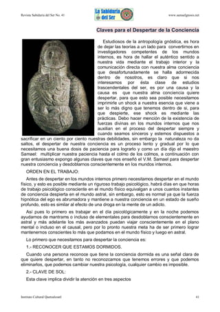 Revista Sabiduría del Ser No. 41

www.samaelgnosis.net

Claves para el Despertar de la Conciencia
Estudiosos de la antropología gnóstica, es hora
de dejar las teorías a un lado para convertirnos en
investigadores competentes de los mundos
internos, es hora de hallar el auténtico sentido a
nuestra vida mediante el trabajo interior y la
comunicación directa con nuestra alma conciencia
que desafortunadamente se halla adormecida
dentro de nosotros, es claro que si nos
interesamos por ésta clase de estudios
trascendentales del ser, es por una causa y la
causa es que nuestra alma conciencia quiere
despertar, para que esto sea posible necesitamos
imprimirle un shock a nuestra esencia que viene a
ser lo más digno que tenemos dentro de si, para
que despierte, ese shock es mediante las
prácticas. Debo hacer mención de la existencia de
fuerzas divinas en los mundos internos que nos
auxilian en el proceso del despertar siempre y
cuando seamos sinceros y estemos dispuestos a
sacrificar en un ciento por ciento nuestras debilidades, sin embargo la naturaleza no da
saltos, el despertar de nuestra conciencia es un proceso lento y gradual por lo que
necesitamos una buena dosis de paciencia para lograrlo y como un día dijo el maestro
Samael: multiplicar nuestra paciencia hasta el colmo de los colmos, a continuación con
gran entusiasmo expongo algunas claves que nos enseñó el V.M. Samael para despertar
nuestra conciencia y desdoblarnos conscientemente en los mundos internos.
ORDEN EN EL TRABAJO:
Antes de despertar en los mundos internos primero necesitamos despertar en el mundo
físico, y esto es posible mediante un riguroso trabajo psicológico, habrá días en que horas
de trabajo psicológico consciente en el mundo físico equivalgan a unos cuantos instantes
de conciencia despierta en el mundo astral, sin embargo, esto es normal ya que la fuerza
hipnótica del ego es abrumadora y mantiene a nuestra conciencia en un estado de sueño
profundo, esto es similar al efecto de una droga en la mente de un adicto.
Así pues lo primero es trabajar en el día psicológicamente y en la noche podemos
ayudarnos de mantrams o incluso de elementales para desdoblarnos conscientemente en
astral y más adelante los más avanzados puedan viajar conscientemente en el plano
mental o incluso en el causal, pero por lo pronto nuestra meta ha de ser primero lograr
mantenernos conscientes lo más que podamos en el mundo físico y luego en astral.
Lo primero que necesitamos para despertar la conciencia es:
1.- RECONOCER QUE ESTAMOS DORMIDOS.
Cuando una persona reconoce que tiene la conciencia dormida es una señal clara de
que quiere despertar, en tanto no reconozcamos que tenemos errores y que podemos
eliminarlos, que podemos cambiar nuestra psicología, cualquier cambio es imposible.
2.- CLAVE DE SOL:
Esta clave implica dividir la atención en tres aspectos

Instituto Cultural Quetzalcoatl

41

 