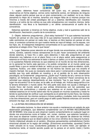 Revista Sabiduría del Ser No. 41

www.samaelgnosis.net

1.- sujeto: debemos hacer consciencia del quien soy, mi persona, debemos
observarnos en forma objetiva, vernos como realmente somos, sin fantasías de ninguna
clase, alguien podría pensar que es un gran comerciante y en realidad, no lo es, todos
pensamos lo mejor de sí mismos, tenemos una imagen falsa de sí mismos porque nos
miramos a través del cristal psicológico del yo y estamos identificados con nosotros
mismos y el colmo de los colmos es que sólo simpatizamos con nosotros mismos, tanta
identificación nos lleva a la fascinación y en ultima consecuencia al sueño de la
consciencia.
Debemos aprender a mirarnos en forma objetiva, cruda y real si queremos salir de la
identificación, fascinación y sueño de la consciencia.
2.- Objeto: debemos preguntarnos: ¿Qué estoy haciendo? Y lo que estemos haciendo
hacerlo sin pensar en otra cosa más en lo que estamos haciendo, si caminamos por la
calle caminemos sin pensar en nada mas, si leemos un libro leamos sin pensar en otra
cosa, si comemos comamos sin que nuestra mente se vaya al trabajo, con la esposa, con
los hijos, etc. Si trabajamos trabajemos concentrados en lo que estamos haciendo , aquí
aplicamos el adagio chino “Haz lo que haces”.
3.- Lugar: Debemos poner atención en el lugar donde nos encontramos, en los colores,
olores, sonidos, sabores incluso sensaciones en la piel, hacer consciencia del ambiente
donde estamos, si hace frío o calor, pero debemos ir más allá, preguntarnos en qué
dimensión nos hallamos si en el plano físico o en el plano astral, para asegurarnos si
estamos en el físico nos estiramos el dedo o damos un saltito y si no se nos estira el dedo
o no quedamos flotando entonces es que estamos en el mundo de las tres dimensiones,
en lo personal he hecho este ejercicio y he podido comprobar en el mundo astral que
puedo flotar o que en verdad el dedo se estira ya que el cuerpo astral es elástico, dúctil,
vaporoso, fluídico, uno debe comprobar en los hechos las claves que nos enseña el
maestro Samael. Así pues es necesaria esta clave para ir comenzando a desarrollar ese
sentido que hoy está atrofiado en nosotros y es el sentido de la auto observación
psicológica, es fundamental preguntarnos ¿Quién soy? Fulanito de tal y vernos en forma
objetiva, sin fantasías de ninguna clase. ¿Qué estoy haciendo? Hacer conciencia de la
actividad que estamos desempeñando en ése momento “haz lo que haces”. ¿En que
lugar me encuentro? Si en la casa, en la calle, en el trabajo, etc. Incluso asegurarnos si en
la tercera dimensión o mundo astral. Por otra parte esta clave nos ayuda a distinguir el
mundo físico del mundo astral ya que ambas dimensiones son tan parecidas que
fácilmente nos confundimos y creemos que estamos en el mundo físico cuando en
realidad estamos en el mundo astral esto me ha pasado en muchas ocasiones y hasta he
tenido la oportunidad de verificar cuan semejante es el astral del mundo físico, las mismas
nubes, el mismo sol, los mismos campos e incluso pueblos y ciudades, todo muy parecido
a las tres dimensiones, pero en cuanto pego el salto quedo flotando entonces con enorme
emoción me digo: ¡ha! ¡Estoy en astral! …
3.- LA INTIMA RECORDACIÓN DE MÍ MISMO:
Bien estimados lectores, la clave anterior nos ayuda a mantenernos en estado de auto
observación psicológica, que debemos complementar con LA INTIMA RECORDACIÓN
DE MI MISMO. Una cosa es auto observar nuestro comportamiento en cualquier lugar en
donde nos encontremos como el hablar, reír, comer, caminar, que estamos haciendo y
otra cosa es observar nuestro propio yo, es decir, ser capaces de observar los íntimos
procesos psicológicos que se desenvuelven en los cinco cilindros de la máquina humana:
Centro intelectual ubicado en el cerebro. (Diversos pensamientos contradictorios) Centro
emocional ubicado en la región del ombligo. (Emociones encontradas, opuestas) Centro
motor ubicado en la nuca. (Costumbres grabadas en el centro motor, por ejemplo: el
levantarnos tarde, el resorte secreto puede ser la pereza en el centro motor.) Centro
Instituto Cultural Quetzalcoatl

42

 