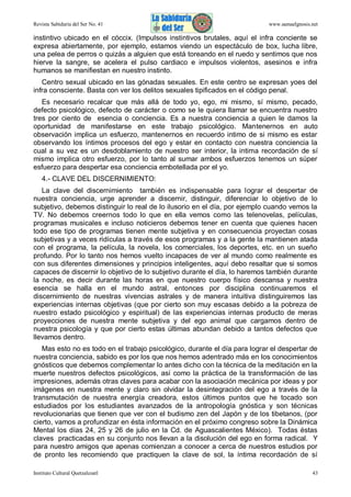 Revista Sabiduría del Ser No. 41

www.samaelgnosis.net

instintivo ubicado en el cóccix. (Impulsos instintivos brutales, aquí el infra conciente se
expresa abiertamente, por ejemplo, estamos viendo un espectáculo de box, lucha libre,
una pelea de perros o quizás a alguien que está toreando en el ruedo y sentimos que nos
hierve la sangre, se acelera el pulso cardiaco e impulsos violentos, asesinos e infra
humanos se manifiestan en nuestro instinto.
Centro sexual ubicado en las gónadas sexuales. En este centro se expresan yoes del
infra consciente. Basta con ver los delitos sexuales tipificados en el código penal.
Es necesario recalcar que más allá de todo yo, ego, mi mismo, sí mismo, pecado,
defecto psicológico, defecto de carácter o como se le quiera llamar se encuentra nuestro
tres por ciento de esencia o conciencia. Es a nuestra conciencia a quien le damos la
oportunidad de manifestarse en este trabajo psicológico. Mantenernos en auto
observación implica un esfuerzo, mantenernos en recuerdo intimo de si mismo es estar
observando los íntimos procesos del ego y estar en contacto con nuestra conciencia la
cual a su vez es un desdoblamiento de nuestro ser interior, la intima recordación de sí
mismo implica otro esfuerzo, por lo tanto al sumar ambos esfuerzos tenemos un súper
esfuerzo para despertar esa conciencia embotellada por el yo.
4.- CLAVE DEL DISCERNIMIENTO:
La clave del discernimiento también es indispensable para lograr el despertar de
nuestra conciencia, urge aprender a discernir, distinguir, diferenciar lo objetivo de lo
subjetivo, debemos distinguir lo real de lo ilusorio en el día, por ejemplo cuando vemos la
TV. No debemos creernos todo lo que en ella vemos como las telenovelas, películas,
programas musicales e incluso noticieros debemos tener en cuenta que quienes hacen
todo ese tipo de programas tienen mente subjetiva y en consecuencia proyectan cosas
subjetivas y a veces ridículas a través de esos programas y a la gente la mantienen atada
con el programa, la película, la novela, los comerciales, los deportes, etc. en un sueño
profundo. Por lo tanto nos hemos vuelto incapaces de ver al mundo como realmente es
con sus diferentes dimensiones y principios inteligentes, aquí debo resaltar que si somos
capaces de discernir lo objetivo de lo subjetivo durante el día, lo haremos también durante
la noche, es decir durante las horas en que nuestro cuerpo físico descansa y nuestra
esencia se halla en el mundo astral, entonces por disciplina continuaremos el
discernimiento de nuestras vivencias astrales y de manera intuitiva distinguiremos las
experiencias internas objetivas (que por cierto son muy escasas debido a la pobreza de
nuestro estado psicológico y espiritual) de las experiencias internas producto de meras
proyecciones de nuestra mente subjetiva y del ego animal que cargamos dentro de
nuestra psicología y que por cierto estas últimas abundan debido a tantos defectos que
llevamos dentro.
Mas esto no es todo en el trabajo psicológico, durante el día para lograr el despertar de
nuestra conciencia, sabido es por los que nos hemos adentrado más en los conocimientos
gnósticos que debemos complementar lo antes dicho con la técnica de la meditación en la
muerte nuestros defectos psicológicos, así como la práctica de la transformación de las
impresiones, además otras claves para acabar con la asociación mecánica por ideas y por
imágenes en nuestra mente y claro sin olvidar la desintegración del ego a través de la
transmutación de nuestra energía creadora, estos últimos puntos que he tocado son
estudiados por los estudiantes avanzados de la antropología gnóstica y son técnicas
revolucionarias que tienen que ver con el budismo zen del Japón y de los tibetanos, (por
cierto, vamos a profundizar en ésta información en el próximo congreso sobre la Dinámica
Mental los días 24, 25 y 26 de julio en la Cd. de Aguascalientes México). Todas éstas
claves practicadas en su conjunto nos llevan a la disolución del ego en forma radical. Y
para nuestro amigos que apenas comienzan a conocer a cerca de nuestros estudios por
de pronto les recomiendo que practiquen la clave de sol, la íntima recordación de sí
Instituto Cultural Quetzalcoatl

43

 