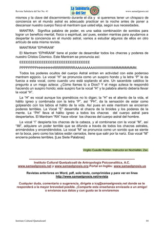 Revista Sabiduría del Ser No. 41

www.samaelgnosis.net

mismos y la clave del discernimiento durante el día y si queremos tener un chispazo de
conciencia en el mundo astral es adecuado practicar en la noche antes de poner a
descansar nuestro cuerpo físico el mantram que usted elija, según sus necesidades.
MANTRA: Significa palabra de poder, es una sabia combinación de sonidos para
lograr un beneficio mental, físico o espiritual, así pues, existen mantras para ayudarnos a
despertar la conciencia en el mundo astral, vamos a estudiar algunos de ellos en otro
artículo de esta misma revista.
MANTRAM “EPHRAIM”
El Mantram “EPHRAIM” tiene el poder de desarrollar todos los chacras y poderes de
nuestro Cristos Cósmico. Este Mantram se pronuncia así:
EEEEEEEEEEEEEEEEEEEEEEEEEEEEEEEE
PPPPPPPPHHHHHHHRRRRRRRRRAAAAAAAAAIIIIIIIIIIIIIIIIIIMMMMMMMMM.
Todos los poderes ocultos del cuerpo Astral entran en actividad con este poderoso
mantram egipcio. La vocal “H” se pronuncia como un suspiro hondo y la letra “P” le da
fuerza a esta vocal, como cuando uno está soplando el aire. Un sacerdote católico le
pregunto a un mago azteca: ¿Cómo llamas tú a Dios? Y el mago azteca le respondió
haciendo un suspiro hondo; este suspiro fue la vocal “H” y la palabra aliento debería llevar
la vocal “H”.
La “H” es vocal aunque los gramáticos no lo digan; la “H” es el aliento de la vida, el
hálito ígneo y combinada con la letra “P”, así “PH”, da la sensación de estar como
golpeando con los labios el hálito de la vida. Así pues en este mantram se encierran
poderes terribles. La Vocal “E” desarrolla el chacra de la tiroides y los poderes de la
mente. La “PH” lleva el hálito ígneo a todos los chacras del cuerpo astral para
despertarlos. El Mantram “RA” hace vibrar los chacras del cuerpo astral del hombre.
La vocal “I” despierta los chacras de la cabeza, y al combinarse con la vocal “M”, así
“IM”, adquiere un poder terrible que se difunde a través de todos los chacras astrales,
animándolos y encendiéndolos. La vocal “M” se pronuncia como un sonido que se siente
en la boca, pero como los labios están cerrados, tiene que salir por la nariz. Esa vocal “M”
encierra poderes terribles. [Las Siete Palabras]

Virgilio Cuautle Roldán. Instructor en Nochistlán, Zac.

-----------------------------------------------------------------------------------------------Instituto Cultural Quetzalcoatl de Antropología Psicoanalítica, A.C.
www.samaelgnosis.net y www.samaelgnosis.org Portal en Inglés: www.samaelgnosis.us
Revistas anteriores en Word, pdf, solo texto, comprimidas y para ver en línea
http://www.samaelgnosis.net/revista
Cualquier duda, comentario o sugerencia, dirígete a icq@samaelgnosis.net donde se te
responderá a la mayor brevedad posible. ¡Comparte esta enseñanza envíasela a un amigo!
o envíanos sus datos y con gusto se la enviaremos

Instituto Cultural Quetzalcoatl

44

 