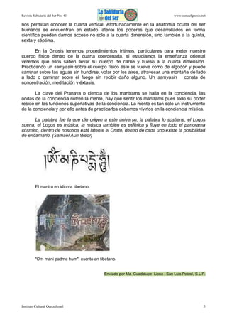Revista Sabiduría del Ser No. 41

www.samaelgnosis.net

nos permitan conocer la cuarta vertical. Afortunadamente en la anatomía oculta del ser
humanos se encuentran en estado latente los poderes que desarrollados en forma
científica pueden darnos acceso no solo a la cuarta dimensión, sino también a la quinta,
sexta y séptima.
En la Gnosis tenemos procedimientos íntimos, particulares para meter nuestro
cuerpo físico dentro de la cuarta coordenada, si estudiamos la enseñanza oriental
veremos que ellos saben llevar su cuerpo de carne y hueso a la cuarta dimensión.
Practicando un samyasin sobre el cuerpo físico éste se vuelve como de algodón y puede
caminar sobre las aguas sin hundirse, volar por los aires, atravesar una montaña de lado
a lado o caminar sobre el fuego sin recibir daño alguno. Un samyasin
consta de
concentración, meditación y éxtasis.
La clave del Pranava o ciencia de los mantrams se halla en la conciencia, las
ondas de la conciencia nutren la mente, hay que sentir los mantrams pues todo su poder
reside en las funciones superlativas de la conciencia. La mente es tan solo un instrumento
de la conciencia y por ello antes de practicarlos debemos vivirlos en la conciencia mística.
La palabra fue la que dio origen a este universo, la palabra lo sostiene, el Logos
suena, el Logos es música, la música también es esférica y fluye en todo el panorama
cósmico, dentro de nosotros está latente el Cristo, dentro de cada uno existe la posibilidad
de encarnarlo. (Samael Aun Weor)

El mantra en idioma tibetano.

"Om mani padme hum", escrito en tibetano.

Enviado por Ma. Guadalupe Licea . San Luis Potosí, S.L.P.

Instituto Cultural Quetzalcoatl

5

 
