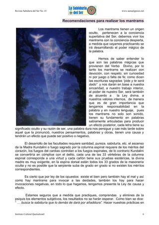 Revista Sabiduría del Ser No. 41

www.samaelgnosis.net

Recomendaciones para realizar los mantrams
Los mantrams tienen un origen
oculto, pertenecen a la conciencia
superlativa del Ser, debemos vivir los
mantrams con la conciencia despierta,
a medida que vayamos practicando se
irá desarrollando el poder mágico de
la palabra.
Hemos de saber entender lo
que son las palabras mágicas que
provienen del Verbo Divino, por lo
tanto los mantrams se realizan con
devoción, con respeto, sin curiosidad
ni por juego o falta de fe; como dicen
las escrituras sagradas “pide y te será
dado” y nos darán en base a nuestra
sinceridad, a nuestro trabajo interior,
al poder de nuestro Ser, será también
de acuerdo a
la Ley divina, a
nuestros valores internos, de manera
que es de gran importancia que
tengamos responsabilidad en la
palabra y en nuestro lenguaje, pues
los mantrams no solo son sonido,
tienen su fundamento en palabras
sabiamente articuladas para producir
un efecto posterior, cada letra tiene su
significado oculto y su razón de ser, una palabra dura nos persigue y cae más tarde sobre
aquel que la pronunció, nuestros pensamientos, palabras y obras, tienen una causa y
tendrán un efecto que puede ser positivo o negativo.
El desarrollo de las facultades requiere santidad, pureza, sabiduría, etc. el ascenso
de la Madre Kundalini o fuego sagrado por la columna espinal requiere de los méritos del
corazón, los fuegos del cardias controlan a los fuegos espinales, de lo contrario Kundalini
se convertiría en cómplice con el delito, cada una de las 33 vértebras de la columna
espinal corresponde a una virtud y cada cañón tiene sus pruebas esotéricas, la divina
madre es muy exigente, en la espina dorsal están todos los 33 grados de la masonería
oculta y no es posible que la serpiente suba de grado en grado si no existen los méritos
correspondientes.
Es cierto que por ley de los opuestos existe el bien pero también hay el mal y así
como hay mantrams para invocar a las deidades, también los hay para hacer
invocaciones negativas, en todo lo que hagamos, tengamos presente la Ley de causa y
efecto.
Estamos seguros que a medida que practiques, comprendas y elimines de la
psiquis los elementos subjetivos, los resultados no se harán esperar. Como bien se dice:
“ … busca la sabiduría que lo demás de dará por añadidura”. Hacer nuestras prácticas en

Instituto Cultural Quetzalcoatl

6

 