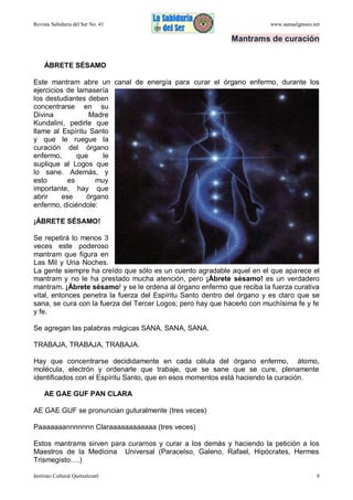 Revista Sabiduría del Ser No. 41

www.samaelgnosis.net

Mantrams de curación
ÁBRETE SÉSAMO
Este mantram abre un canal de energía para curar el órgano enfermo, durante los
ejercicios de lamasería
los destudiantes deben
concentrarse en su
Divina
Madre
Kundalini, pedirle que
llame al Espíritu Santo
y que le ruegue la
curación del órgano
enfermo,
que
le
suplique al Logos que
lo sane. Además, y
esto
es
muy
importante, hay que
abrir
ese
órgano
enfermo, diciéndole:
¡ÁBRETE SÉSAMO!
Se repetirá lo menos 3
veces este poderoso
mantram que figura en
Las Mil y Una Noches.
La gente siempre ha creído que sólo es un cuento agradable aquel en el que aparece el
mantram y no le ha prestado mucha atención, pero ¡Ábrete sésamo! es un verdadero
mantram. ¡Ábrete sésamo! y se le ordena al órgano enfermo que reciba la fuerza curativa
vital, entonces penetra la fuerza del Espíritu Santo dentro del órgano y es claro que se
sana, se cura con la fuerza del Tercer Logos; pero hay que hacerlo con muchísima fe y fe
y fe.
Se agregan las palabras mágicas SANA, SANA, SANA.
TRABAJA, TRABAJA, TRABAJA.
Hay que concentrarse decididamente en cada célula del órgano enfermo, átomo,
molécula, electrón y ordenarle que trabaje, que se sane que se cure, plenamente
identificados con el Espíritu Santo, que en esos momentos está haciendo la curación.
AE GAE GUF PAN CLARA
AE GAE GUF se pronuncian guturalmente (tres veces)
Paaaaaaannnnnnn Claraaaaaaaaaaaa (tres veces)
Estos mantrams sirven para curarnos y curar a los demás y haciendo la petición a los
Maestros de la Medicina Universal (Paracelso, Galeno, Rafael, Hipócrates, Hermes
Trismegisto….)
Instituto Cultural Quetzalcoatl

8

 