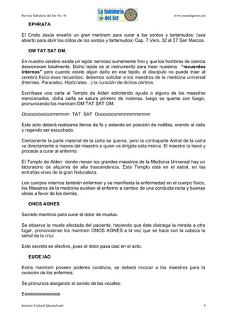 Revista Sabiduría del Ser No. 41

www.samaelgnosis.net

EPHRATA
El Cristo Jesús enseñó un gran mantram para curar a los sordos y tartamudos: (sea
abierto para abrir los oídos de los sordos y tartamudos) Cap. 7 Vers. 32 al 37 San Marcos.
OM TAT SAT OM.
En nuestro cerebro existe un tejido nervioso sumamente fino y que los hombres de ciencia
desconocen totalmente. Dicho tejido es el instrumento para traer nuestros “recuerdos
internos” pero cuando existe algún daño en ese tejido, el discípulo no puede traer al
cerebro físico esos recuerdos; debemos solicitar a los maestros de la medicina universal
(Hermes, Paracelso, Hipócrates…) la curación de dichos centros.
Escríbase una carta al Templo de Alden solicitando ayuda a alguno de los maestros
mencionados, dicha carta se satura primero de incienso, luego se quema con fuego,
pronunciando los mantram OM TAT SAT OM.
Ooooooooooommmmm TAT SAT Oooooooommmmmmmmm
Este acto deberá realizarse llenos de fe y estando en posición de rodillas, orando al cielo
y rogando ser escuchado.
Ciertamente la parte material de la carta se quema, pero la contraparte Astral de la carta
va directamente a manos del maestro a quien va dirigida esta misiva. El maestro la leerá y
procede a curar al enfermo.
El Templo de Alden donde moran los grandes maestros de la Medicina Universal hay un
laboratorio de alquimia de alta trascendencia. Este Templo está en el astral, en las
entrañas vivas de la gran Naturaleza.
Los cuerpos internos también enferman y se manifiesta la enfermedad en el cuerpo físico,
los Maestros de la medicina auxilian al enfermo a cambio de una conducta recta y buenas
obras a favor de los demás.
ONOS AGNES
Secreto mantrico para curar el dolor de muelas.
Se observa la muela afectada del paciente, haciendo que éste distraiga la mirada a otro
lugar, pronúnciense los mantram ONOS AGNES a la vez que se hace con la cabeza la
señal de la cruz.
Este secreto es efectivo, pues el dolor pasa casi en el acto.
EUOE IAO
Estos mantram poseen poderes curativos, se deberá invocar a los maestros para la
curación de los enfermos.
Se pronuncia alargando el sonido de las vocales:
Eeeeeeeeeeeeeee
Instituto Cultural Quetzalcoatl

9

 