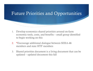 Future Priorities and Opportunities
1. Develop economics shared priorities around on-farm
economic tools, costs, and benefits – small group identified
to begin working on this
2. *Encourage additional dialogue between SERA-46
members and state HTF members
3. Shared priorities document is a living document that can be
updated – updated document this fall
 