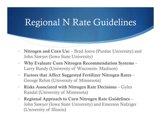 Regional N Rate Guidelines
• Nitrogen and Corn Use – Brad Joern (Purdue University) and
John Sawyer (Iowa State University)
• Why Evaluate Corn Nitrogen Recommendation Systems –
Larry Bundy (University of Wisconsin- Madison)
• Factors that Affect Suggested Fertilizer Nitrogen Rates –
George Rehm (University of Minnesota)
• Risks Associated with Nitrogen Rate Decisions – Gyles
Randal (University of Minnesota)
• Regional Approach to Corn Nitrogen Rate Guidelines –
John Sawyer (Iowa State University) and Emerson Nafziger
(University of Illinois)
 