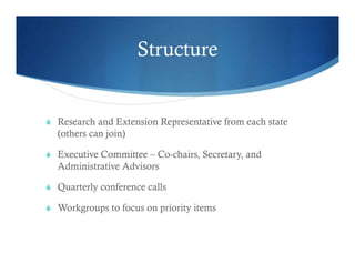 Structure
 Research and Extension Representative from each state
(others can join)
 Executive Committee – Co-chairs, Secretary, and
Administrative Advisors
 Quarterly conference calls
 Workgroups to focus on priority items
 