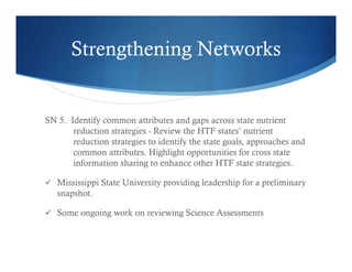 Strengthening Networks
SN 5. Identify common attributes and gaps across state nutrient
reduction strategies - Review the HTF states’ nutrient
reduction strategies to identify the state goals, approaches and
common attributes. Highlight opportunities for cross state
information sharing to enhance other HTF state strategies.
 Mississippi State University providing leadership for a preliminary
snapshot.
 Some ongoing work on reviewing Science Assessments
 