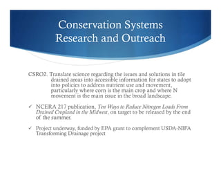 Conservation Systems
Research and Outreach
CSRO2. Translate science regarding the issues and solutions in tile
drained areas into accessible information for states to adopt
into policies to address nutrient use and movement,
particularly where corn is the main crop and where N
movement is the main issue in the broad landscape.
 NCERA 217 publication, Ten Ways to Reduce Nitrogen Loads From
Drained Cropland in the Midwest, on target to be released by the end
of the summer.
 Project underway, funded by EPA grant to complement USDA-NIFA
Transforming Drainage project
 