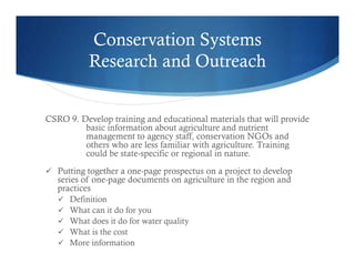 Conservation Systems
Research and Outreach
CSRO 9. Develop training and educational materials that will provide
basic information about agriculture and nutrient
management to agency staff, conservation NGOs and
others who are less familiar with agriculture. Training
could be state-specific or regional in nature.
 Putting together a one-page prospectus on a project to develop
series of one-page documents on agriculture in the region and
practices
 Definition
 What can it do for you
 What does it do for water quality
 What is the cost
 More information
 
