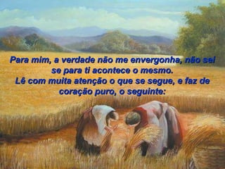 Para mim, a verdade não me envergonha, não sei se para ti acontece o mesmo. Lê com muita atenção o que se segue, e faz de coração puro, o seguinte: 