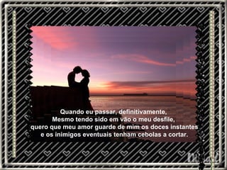 Quando eu passar, definitivamente,  Mesmo tendo sido em vão o meu desfile,  quero que meu amor guarde de mim os doces instantes e os inimigos eventuais tenham cebolas a cortar.  