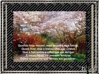 Quando hoje houver, mas amanhã nem talvez, Quem tiver cruz a transportar nas costas Que a fixe sobre o chão que me abrigar E meus filhos me possam lembrar Como a semente que teimou em germinar. 