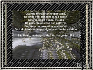 Quando mergulhar no mar vazio,  De onde vim, também sem o saber,  Estarei, como nunca, melado Da placenta pastosa das palavras, Berrando ou urro primevo e primal  De todo inexistente que alguma vez tenha existido. São Paulo, madrugada de 7 de março de 1998. 