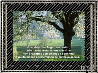 Quando o dia chegar, sem aviso,  não haverá testamentos a assinar nem encontros combinados a confirmar, muito menos o testemunho de minha ausência. 