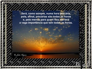 Será, como sempre, numa hora precária, pois, afinal, precárias são todas as horas e, pelo menos para quem fica, ela terá a vaga importância que tem todas as horas. 