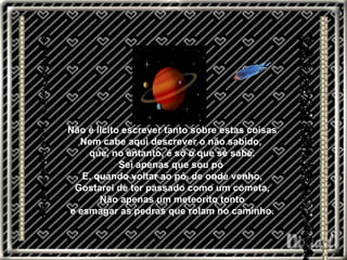 Não é lícito escrever tanto sobre estas coisas Nem cabe aqui descrever o não sabido,  que, no entanto, é só o que se sabe. Sei apenas que sou pó  E, quando voltar ao pó, de onde venho, Gostarei de ter passado como um cometa, Não apenas um meteorito tonto e esmagar as pedras que rolam no caminho. 