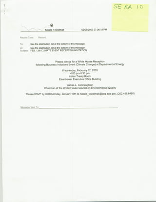 Natalie Towcimak                    02/06/2003 07:08:18 PM


Record Type.     Record

To:      See the distribution list at the bottom of this message
cc:      See the distribution list at the bottom of this message
Subject: FEB. 12th CLIMATE EVENT RECEPTION INVITATION


                                Please join us for a White House Reception
               following Business Initiatives Event (Climate Change) at Department of Energy
                                        Wednesday, February 12, 2003
                                              4:00 pm-5:30 pm
                                             Indian Treaty Room
                                     Eisenhower Executive Office Building

                                         James L. Connaughton
                       Chairman of the White House Council on Environmental Quality

     Please RSVP by COB Monday, January 10Oth to natalie-towcimak~ceq.eop.gov, (202.456.6460)



Message Sent To:
 