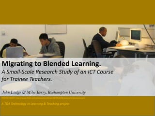 A TDA Technology in Learning & Teaching project
Migrating to Blended Learning.
A Small-Scale Research Study of an ICT Course
for Trainee Teachers.
John Lodge & Miles Berry, Roehampton University
PHOTO CREDIT: http://www.flickr.com/photos/jiscinfonet/447054638/sizes/o/in/photostream/
 
